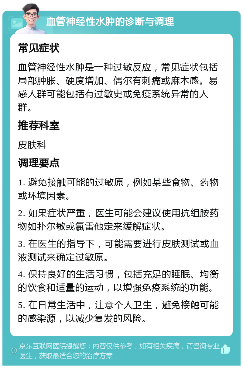 血管神经性水肿的诊断与调理 常见症状 血管神经性水肿是一种过敏反应，常见症状包括局部肿胀、硬度增加、偶尔有刺痛或麻木感。易感人群可能包括有过敏史或免疫系统异常的人群。 推荐科室 皮肤科 调理要点 1. 避免接触可能的过敏原，例如某些食物、药物或环境因素。 2. 如果症状严重，医生可能会建议使用抗组胺药物如扑尔敏或氯雷他定来缓解症状。 3. 在医生的指导下，可能需要进行皮肤测试或血液测试来确定过敏原。 4. 保持良好的生活习惯，包括充足的睡眠、均衡的饮食和适量的运动，以增强免疫系统的功能。 5. 在日常生活中，注意个人卫生，避免接触可能的感染源，以减少复发的风险。