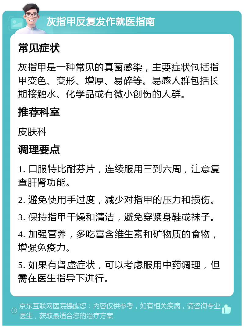 灰指甲反复发作就医指南 常见症状 灰指甲是一种常见的真菌感染，主要症状包括指甲变色、变形、增厚、易碎等。易感人群包括长期接触水、化学品或有微小创伤的人群。 推荐科室 皮肤科 调理要点 1. 口服特比耐芬片，连续服用三到六周，注意复查肝肾功能。 2. 避免使用手过度，减少对指甲的压力和损伤。 3. 保持指甲干燥和清洁，避免穿紧身鞋或袜子。 4. 加强营养，多吃富含维生素和矿物质的食物，增强免疫力。 5. 如果有肾虚症状，可以考虑服用中药调理，但需在医生指导下进行。