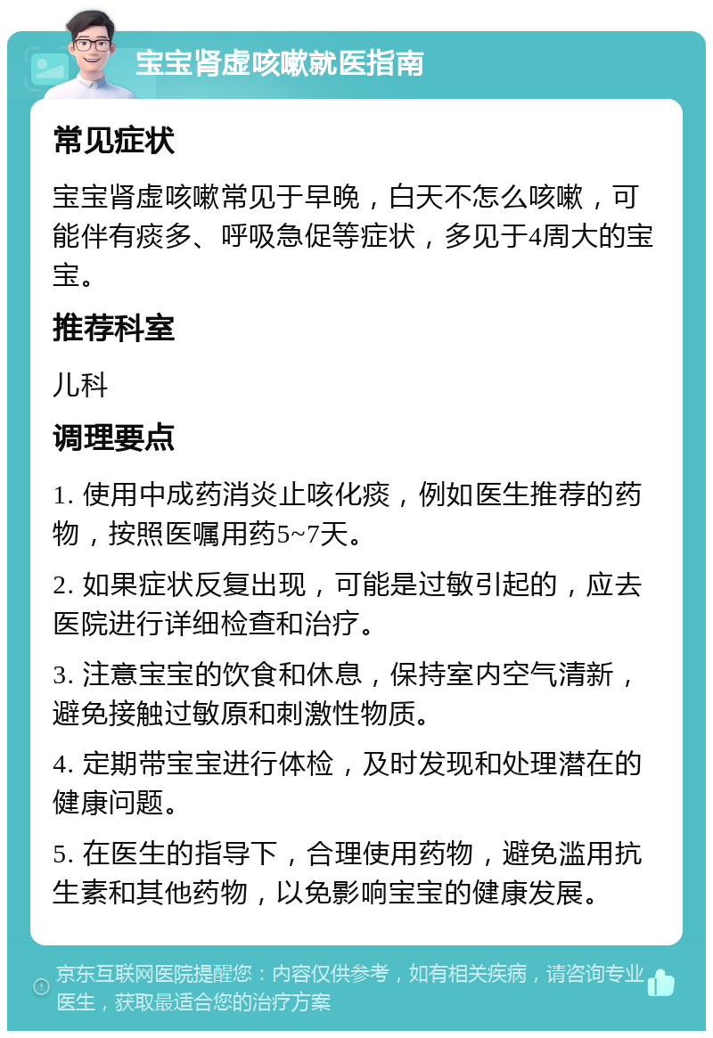 宝宝肾虚咳嗽就医指南 常见症状 宝宝肾虚咳嗽常见于早晚，白天不怎么咳嗽，可能伴有痰多、呼吸急促等症状，多见于4周大的宝宝。 推荐科室 儿科 调理要点 1. 使用中成药消炎止咳化痰，例如医生推荐的药物，按照医嘱用药5~7天。 2. 如果症状反复出现，可能是过敏引起的，应去医院进行详细检查和治疗。 3. 注意宝宝的饮食和休息，保持室内空气清新，避免接触过敏原和刺激性物质。 4. 定期带宝宝进行体检，及时发现和处理潜在的健康问题。 5. 在医生的指导下，合理使用药物，避免滥用抗生素和其他药物，以免影响宝宝的健康发展。