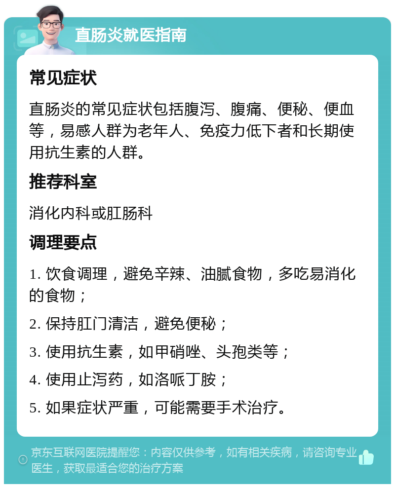 直肠炎就医指南 常见症状 直肠炎的常见症状包括腹泻、腹痛、便秘、便血等，易感人群为老年人、免疫力低下者和长期使用抗生素的人群。 推荐科室 消化内科或肛肠科 调理要点 1. 饮食调理，避免辛辣、油腻食物，多吃易消化的食物； 2. 保持肛门清洁，避免便秘； 3. 使用抗生素，如甲硝唑、头孢类等； 4. 使用止泻药，如洛哌丁胺； 5. 如果症状严重，可能需要手术治疗。