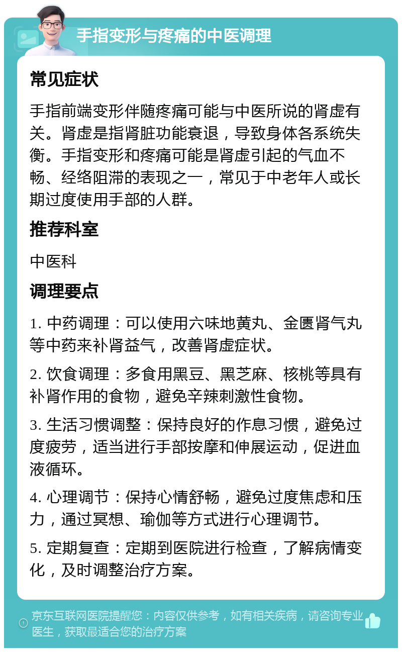 手指变形与疼痛的中医调理 常见症状 手指前端变形伴随疼痛可能与中医所说的肾虚有关。肾虚是指肾脏功能衰退，导致身体各系统失衡。手指变形和疼痛可能是肾虚引起的气血不畅、经络阻滞的表现之一，常见于中老年人或长期过度使用手部的人群。 推荐科室 中医科 调理要点 1. 中药调理：可以使用六味地黄丸、金匮肾气丸等中药来补肾益气，改善肾虚症状。 2. 饮食调理：多食用黑豆、黑芝麻、核桃等具有补肾作用的食物，避免辛辣刺激性食物。 3. 生活习惯调整：保持良好的作息习惯，避免过度疲劳，适当进行手部按摩和伸展运动，促进血液循环。 4. 心理调节：保持心情舒畅，避免过度焦虑和压力，通过冥想、瑜伽等方式进行心理调节。 5. 定期复查：定期到医院进行检查，了解病情变化，及时调整治疗方案。