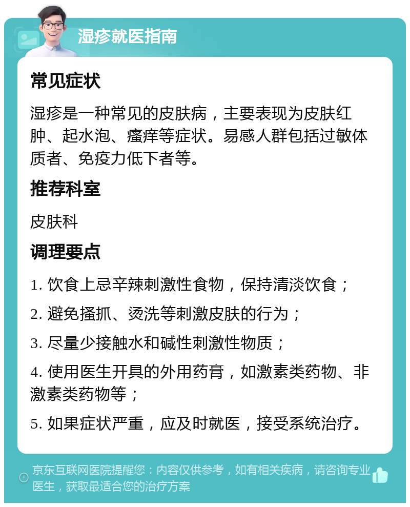 湿疹就医指南 常见症状 湿疹是一种常见的皮肤病，主要表现为皮肤红肿、起水泡、瘙痒等症状。易感人群包括过敏体质者、免疫力低下者等。 推荐科室 皮肤科 调理要点 1. 饮食上忌辛辣刺激性食物，保持清淡饮食； 2. 避免搔抓、烫洗等刺激皮肤的行为； 3. 尽量少接触水和碱性刺激性物质； 4. 使用医生开具的外用药膏，如激素类药物、非激素类药物等； 5. 如果症状严重，应及时就医，接受系统治疗。