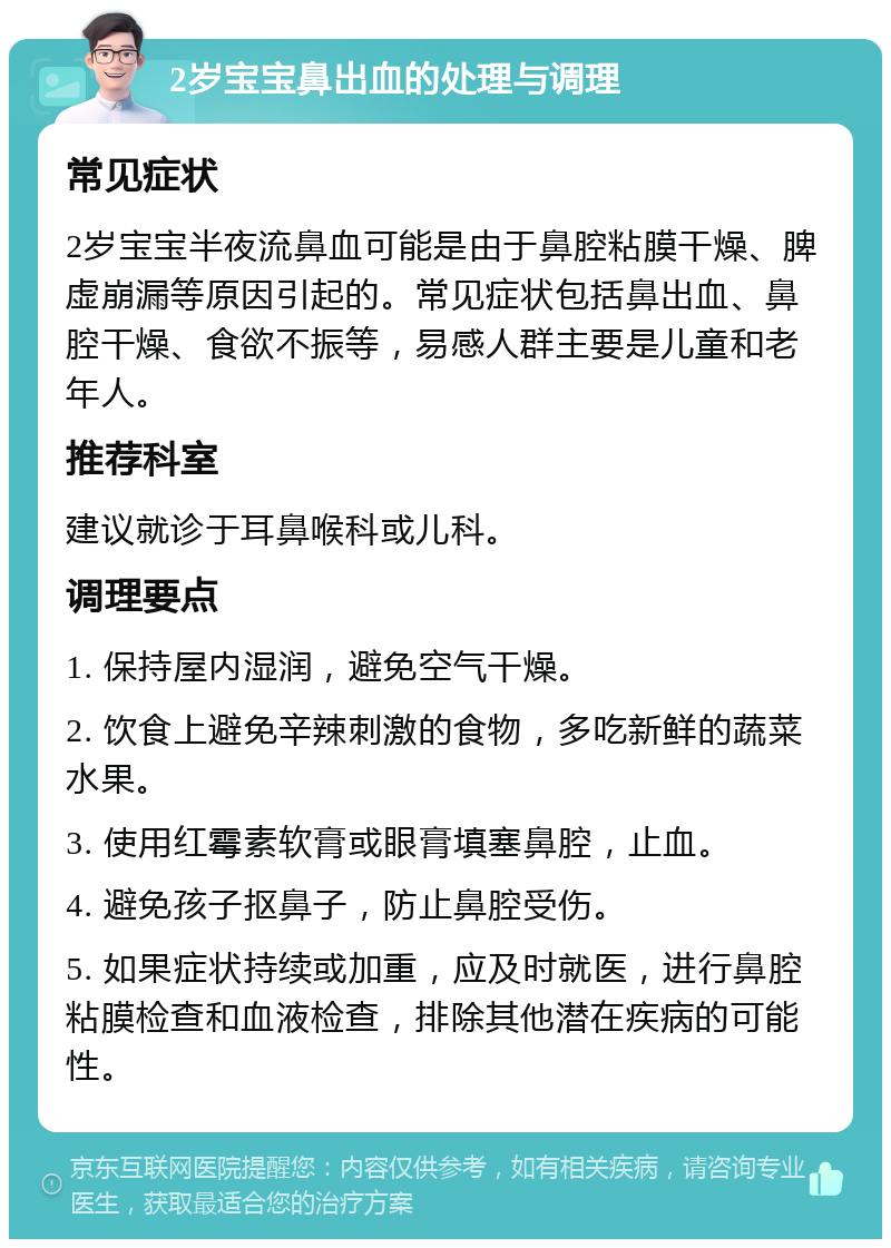 2岁宝宝鼻出血的处理与调理 常见症状 2岁宝宝半夜流鼻血可能是由于鼻腔粘膜干燥、脾虚崩漏等原因引起的。常见症状包括鼻出血、鼻腔干燥、食欲不振等，易感人群主要是儿童和老年人。 推荐科室 建议就诊于耳鼻喉科或儿科。 调理要点 1. 保持屋内湿润，避免空气干燥。 2. 饮食上避免辛辣刺激的食物，多吃新鲜的蔬菜水果。 3. 使用红霉素软膏或眼膏填塞鼻腔，止血。 4. 避免孩子抠鼻子，防止鼻腔受伤。 5. 如果症状持续或加重，应及时就医，进行鼻腔粘膜检查和血液检查，排除其他潜在疾病的可能性。