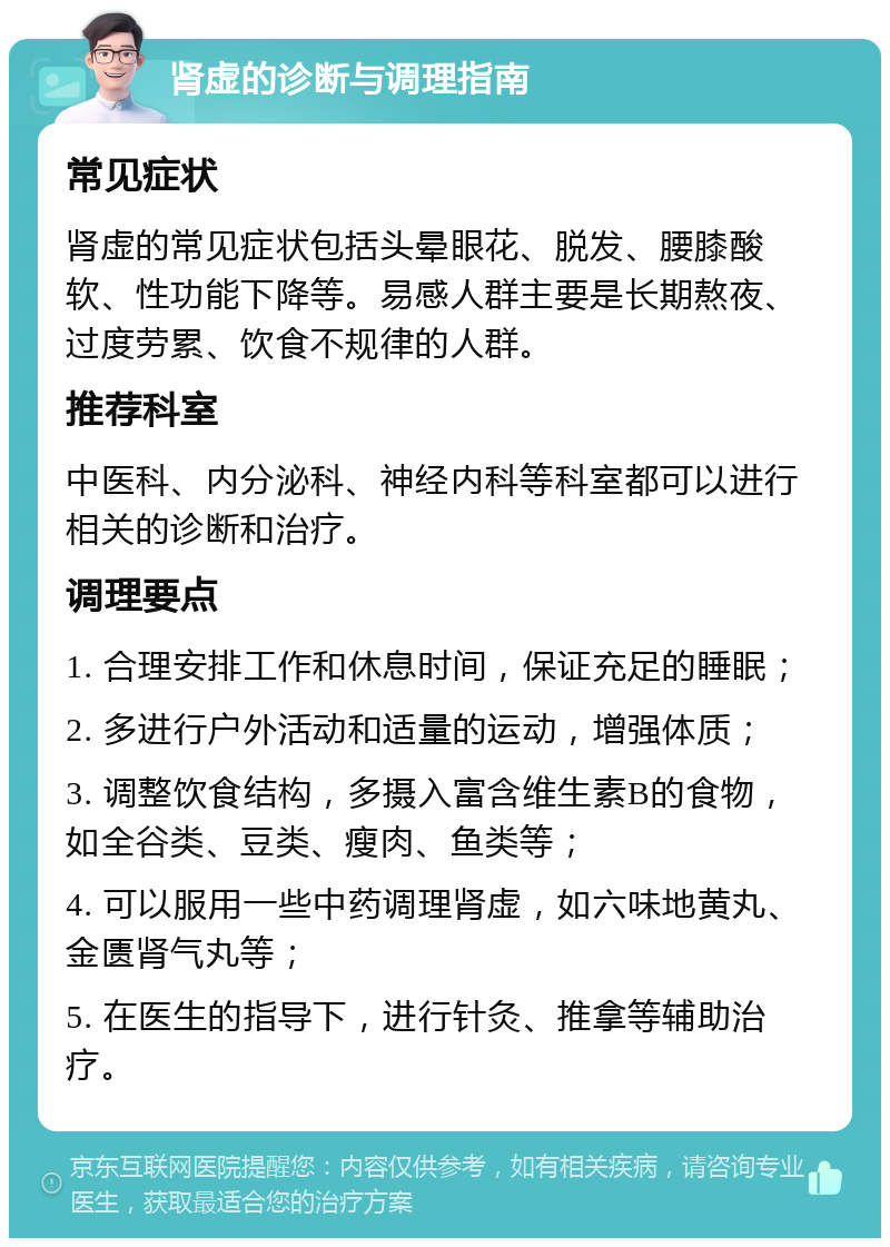 肾虚的诊断与调理指南 常见症状 肾虚的常见症状包括头晕眼花、脱发、腰膝酸软、性功能下降等。易感人群主要是长期熬夜、过度劳累、饮食不规律的人群。 推荐科室 中医科、内分泌科、神经内科等科室都可以进行相关的诊断和治疗。 调理要点 1. 合理安排工作和休息时间，保证充足的睡眠； 2. 多进行户外活动和适量的运动，增强体质； 3. 调整饮食结构，多摄入富含维生素B的食物，如全谷类、豆类、瘦肉、鱼类等； 4. 可以服用一些中药调理肾虚，如六味地黄丸、金匮肾气丸等； 5. 在医生的指导下，进行针灸、推拿等辅助治疗。