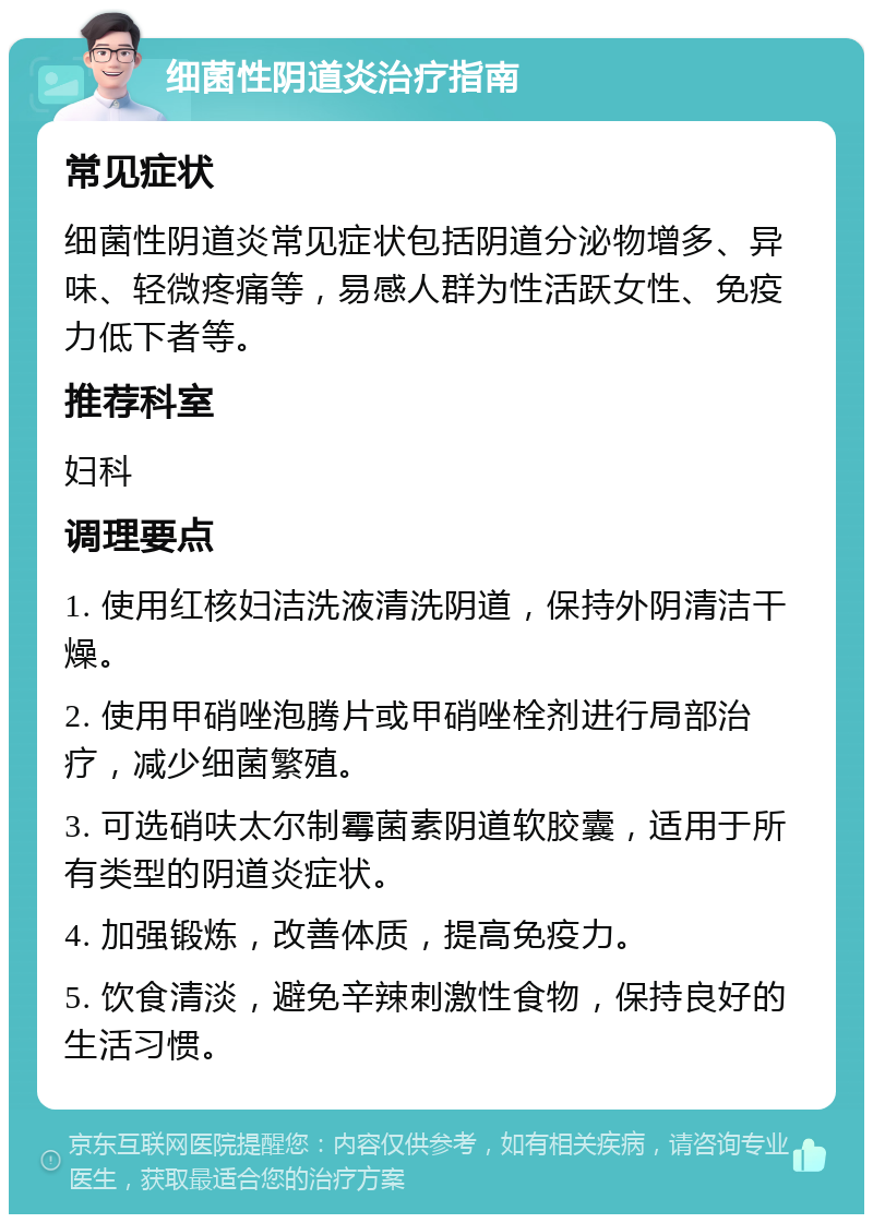 细菌性阴道炎治疗指南 常见症状 细菌性阴道炎常见症状包括阴道分泌物增多、异味、轻微疼痛等，易感人群为性活跃女性、免疫力低下者等。 推荐科室 妇科 调理要点 1. 使用红核妇洁洗液清洗阴道，保持外阴清洁干燥。 2. 使用甲硝唑泡腾片或甲硝唑栓剂进行局部治疗，减少细菌繁殖。 3. 可选硝呋太尔制霉菌素阴道软胶囊，适用于所有类型的阴道炎症状。 4. 加强锻炼，改善体质，提高免疫力。 5. 饮食清淡，避免辛辣刺激性食物，保持良好的生活习惯。