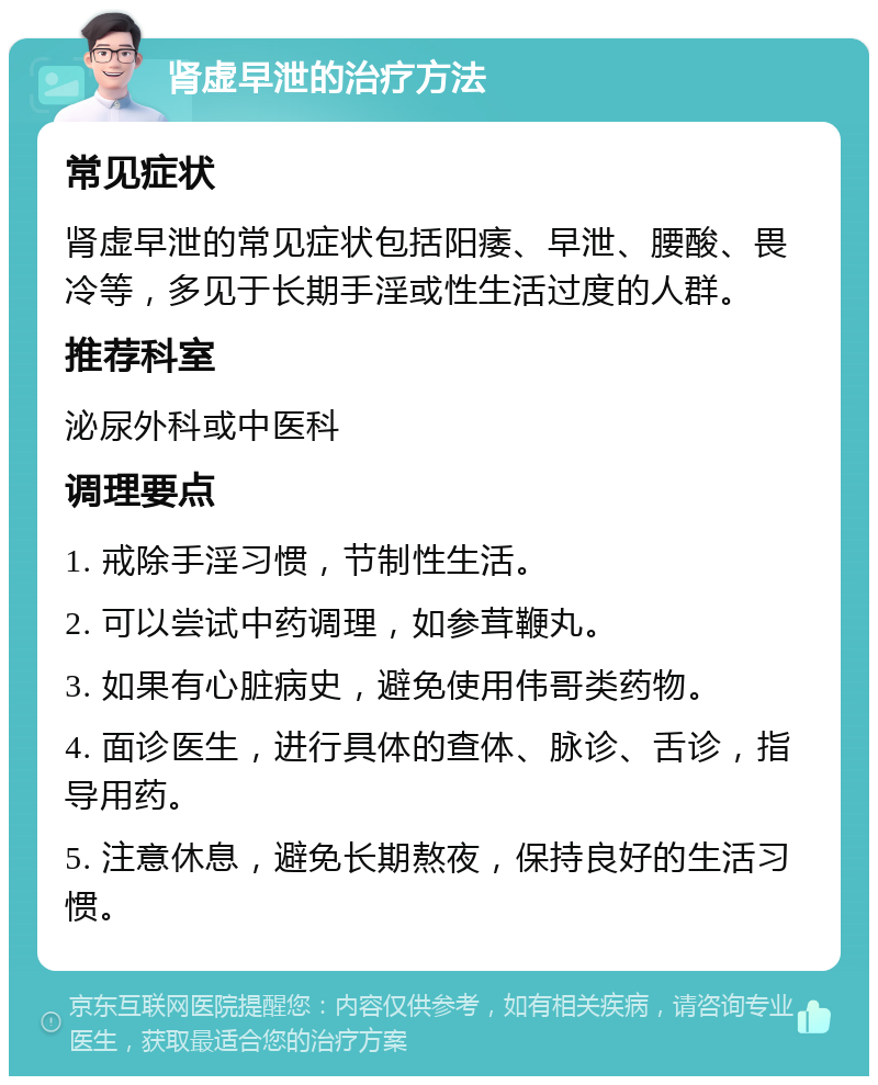 肾虚早泄的治疗方法 常见症状 肾虚早泄的常见症状包括阳痿、早泄、腰酸、畏冷等，多见于长期手淫或性生活过度的人群。 推荐科室 泌尿外科或中医科 调理要点 1. 戒除手淫习惯，节制性生活。 2. 可以尝试中药调理，如参茸鞭丸。 3. 如果有心脏病史，避免使用伟哥类药物。 4. 面诊医生，进行具体的查体、脉诊、舌诊，指导用药。 5. 注意休息，避免长期熬夜，保持良好的生活习惯。