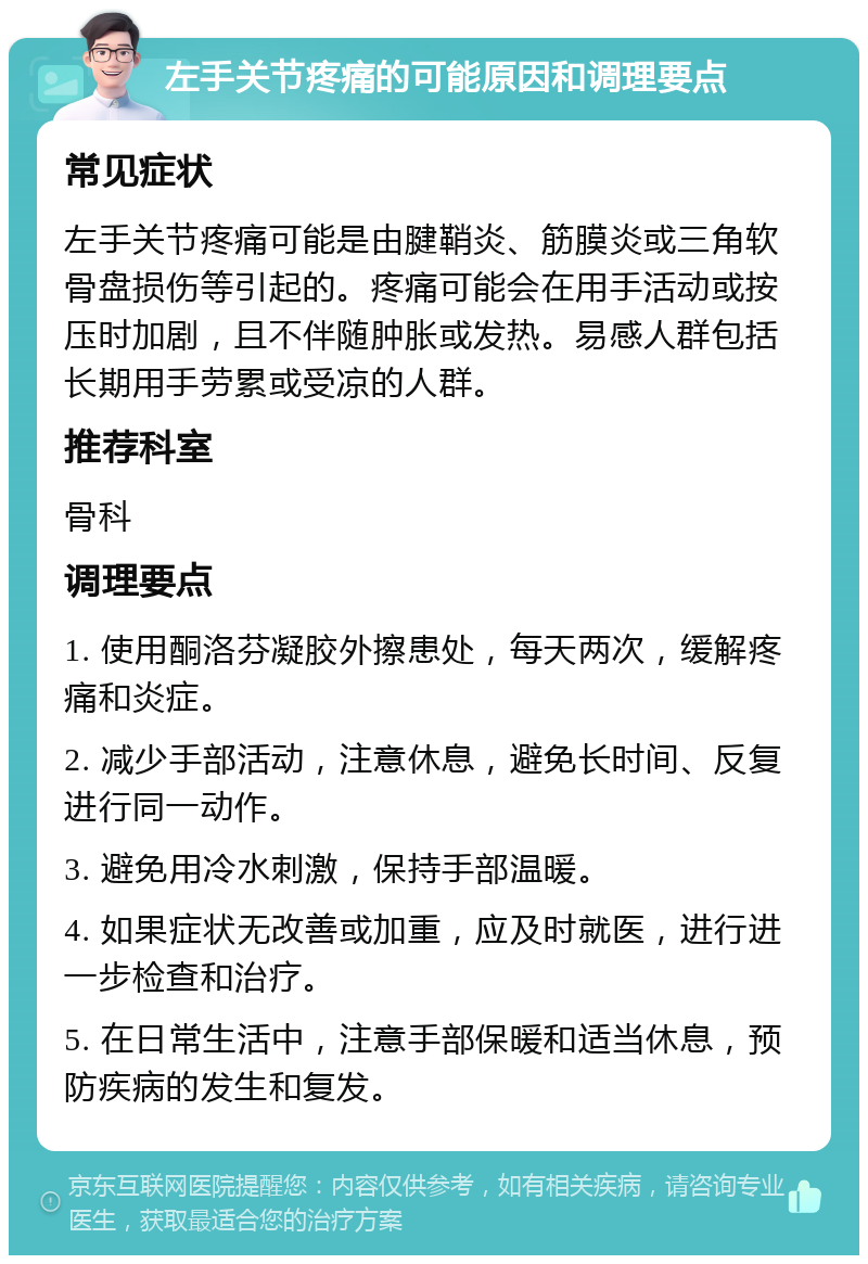 左手关节疼痛的可能原因和调理要点 常见症状 左手关节疼痛可能是由腱鞘炎、筋膜炎或三角软骨盘损伤等引起的。疼痛可能会在用手活动或按压时加剧，且不伴随肿胀或发热。易感人群包括长期用手劳累或受凉的人群。 推荐科室 骨科 调理要点 1. 使用酮洛芬凝胶外擦患处，每天两次，缓解疼痛和炎症。 2. 减少手部活动，注意休息，避免长时间、反复进行同一动作。 3. 避免用冷水刺激，保持手部温暖。 4. 如果症状无改善或加重，应及时就医，进行进一步检查和治疗。 5. 在日常生活中，注意手部保暖和适当休息，预防疾病的发生和复发。