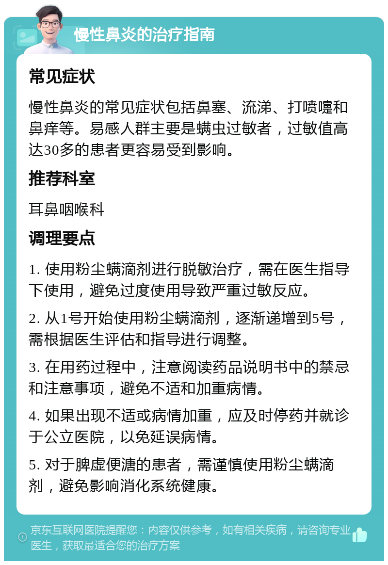 慢性鼻炎的治疗指南 常见症状 慢性鼻炎的常见症状包括鼻塞、流涕、打喷嚏和鼻痒等。易感人群主要是螨虫过敏者，过敏值高达30多的患者更容易受到影响。 推荐科室 耳鼻咽喉科 调理要点 1. 使用粉尘螨滴剂进行脱敏治疗，需在医生指导下使用，避免过度使用导致严重过敏反应。 2. 从1号开始使用粉尘螨滴剂，逐渐递增到5号，需根据医生评估和指导进行调整。 3. 在用药过程中，注意阅读药品说明书中的禁忌和注意事项，避免不适和加重病情。 4. 如果出现不适或病情加重，应及时停药并就诊于公立医院，以免延误病情。 5. 对于脾虚便溏的患者，需谨慎使用粉尘螨滴剂，避免影响消化系统健康。