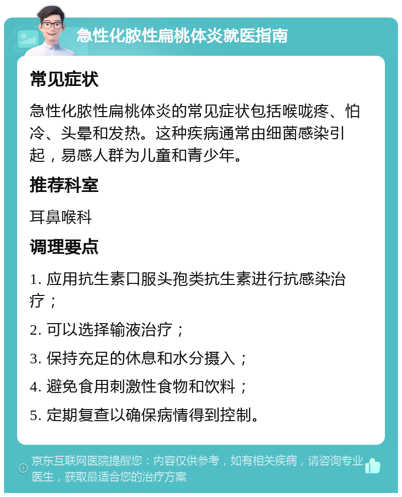 急性化脓性扁桃体炎就医指南 常见症状 急性化脓性扁桃体炎的常见症状包括喉咙疼、怕冷、头晕和发热。这种疾病通常由细菌感染引起，易感人群为儿童和青少年。 推荐科室 耳鼻喉科 调理要点 1. 应用抗生素口服头孢类抗生素进行抗感染治疗； 2. 可以选择输液治疗； 3. 保持充足的休息和水分摄入； 4. 避免食用刺激性食物和饮料； 5. 定期复查以确保病情得到控制。