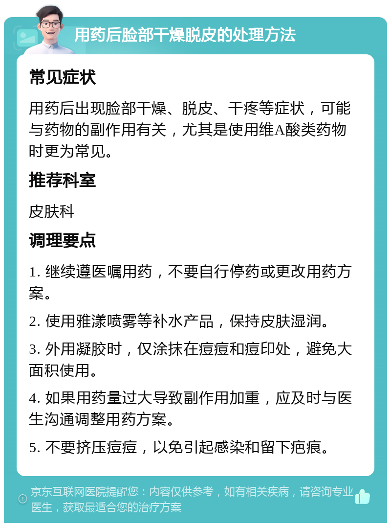 用药后脸部干燥脱皮的处理方法 常见症状 用药后出现脸部干燥、脱皮、干疼等症状，可能与药物的副作用有关，尤其是使用维A酸类药物时更为常见。 推荐科室 皮肤科 调理要点 1. 继续遵医嘱用药，不要自行停药或更改用药方案。 2. 使用雅漾喷雾等补水产品，保持皮肤湿润。 3. 外用凝胶时，仅涂抹在痘痘和痘印处，避免大面积使用。 4. 如果用药量过大导致副作用加重，应及时与医生沟通调整用药方案。 5. 不要挤压痘痘，以免引起感染和留下疤痕。