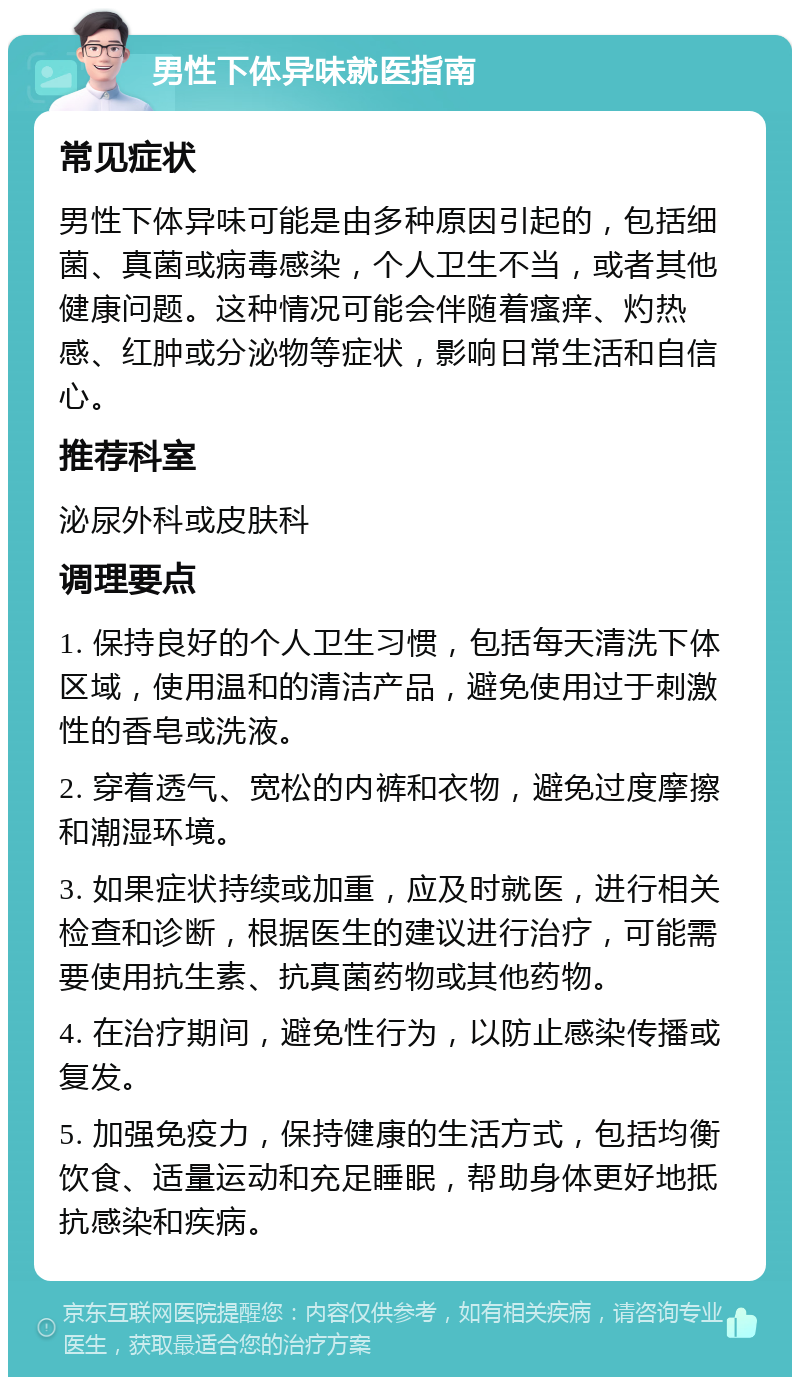 男性下体异味就医指南 常见症状 男性下体异味可能是由多种原因引起的，包括细菌、真菌或病毒感染，个人卫生不当，或者其他健康问题。这种情况可能会伴随着瘙痒、灼热感、红肿或分泌物等症状，影响日常生活和自信心。 推荐科室 泌尿外科或皮肤科 调理要点 1. 保持良好的个人卫生习惯，包括每天清洗下体区域，使用温和的清洁产品，避免使用过于刺激性的香皂或洗液。 2. 穿着透气、宽松的内裤和衣物，避免过度摩擦和潮湿环境。 3. 如果症状持续或加重，应及时就医，进行相关检查和诊断，根据医生的建议进行治疗，可能需要使用抗生素、抗真菌药物或其他药物。 4. 在治疗期间，避免性行为，以防止感染传播或复发。 5. 加强免疫力，保持健康的生活方式，包括均衡饮食、适量运动和充足睡眠，帮助身体更好地抵抗感染和疾病。