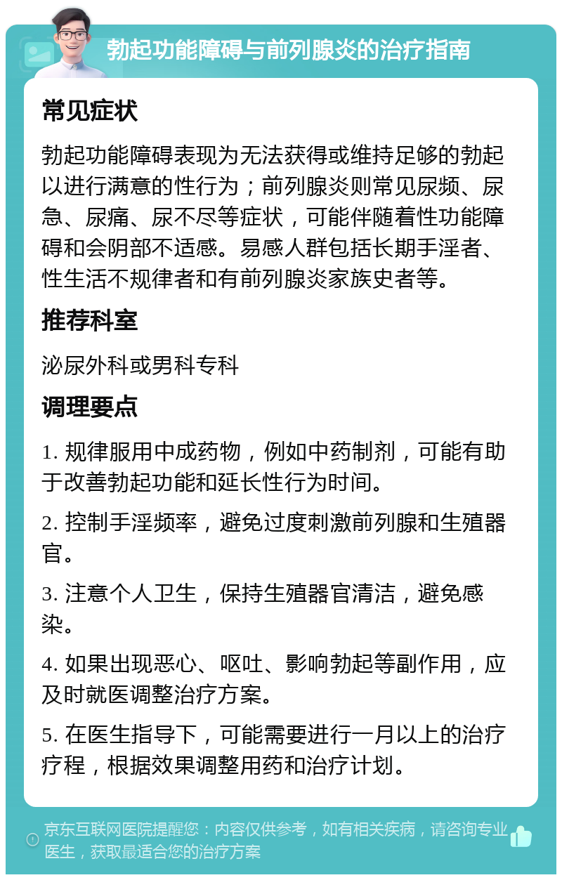 勃起功能障碍与前列腺炎的治疗指南 常见症状 勃起功能障碍表现为无法获得或维持足够的勃起以进行满意的性行为；前列腺炎则常见尿频、尿急、尿痛、尿不尽等症状，可能伴随着性功能障碍和会阴部不适感。易感人群包括长期手淫者、性生活不规律者和有前列腺炎家族史者等。 推荐科室 泌尿外科或男科专科 调理要点 1. 规律服用中成药物，例如中药制剂，可能有助于改善勃起功能和延长性行为时间。 2. 控制手淫频率，避免过度刺激前列腺和生殖器官。 3. 注意个人卫生，保持生殖器官清洁，避免感染。 4. 如果出现恶心、呕吐、影响勃起等副作用，应及时就医调整治疗方案。 5. 在医生指导下，可能需要进行一月以上的治疗疗程，根据效果调整用药和治疗计划。