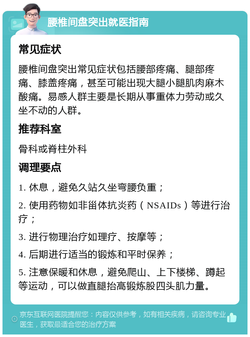 腰椎间盘突出就医指南 常见症状 腰椎间盘突出常见症状包括腰部疼痛、腿部疼痛、膝盖疼痛，甚至可能出现大腿小腿肌肉麻木酸痛。易感人群主要是长期从事重体力劳动或久坐不动的人群。 推荐科室 骨科或脊柱外科 调理要点 1. 休息，避免久站久坐弯腰负重； 2. 使用药物如非甾体抗炎药（NSAIDs）等进行治疗； 3. 进行物理治疗如理疗、按摩等； 4. 后期进行适当的锻炼和平时保养； 5. 注意保暖和休息，避免爬山、上下楼梯、蹲起等运动，可以做直腿抬高锻炼股四头肌力量。