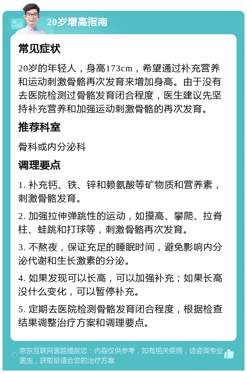 20岁增高指南 常见症状 20岁的年轻人，身高173cm，希望通过补充营养和运动刺激骨骼再次发育来增加身高。由于没有去医院检测过骨骼发育闭合程度，医生建议先坚持补充营养和加强运动刺激骨骼的再次发育。 推荐科室 骨科或内分泌科 调理要点 1. 补充钙、铁、锌和赖氨酸等矿物质和营养素，刺激骨骼发育。 2. 加强拉伸弹跳性的运动，如摸高、攀爬、拉脊柱、蛙跳和打球等，刺激骨骼再次发育。 3. 不熬夜，保证充足的睡眠时间，避免影响内分泌代谢和生长激素的分泌。 4. 如果发现可以长高，可以加强补充；如果长高没什么变化，可以暂停补充。 5. 定期去医院检测骨骼发育闭合程度，根据检查结果调整治疗方案和调理要点。