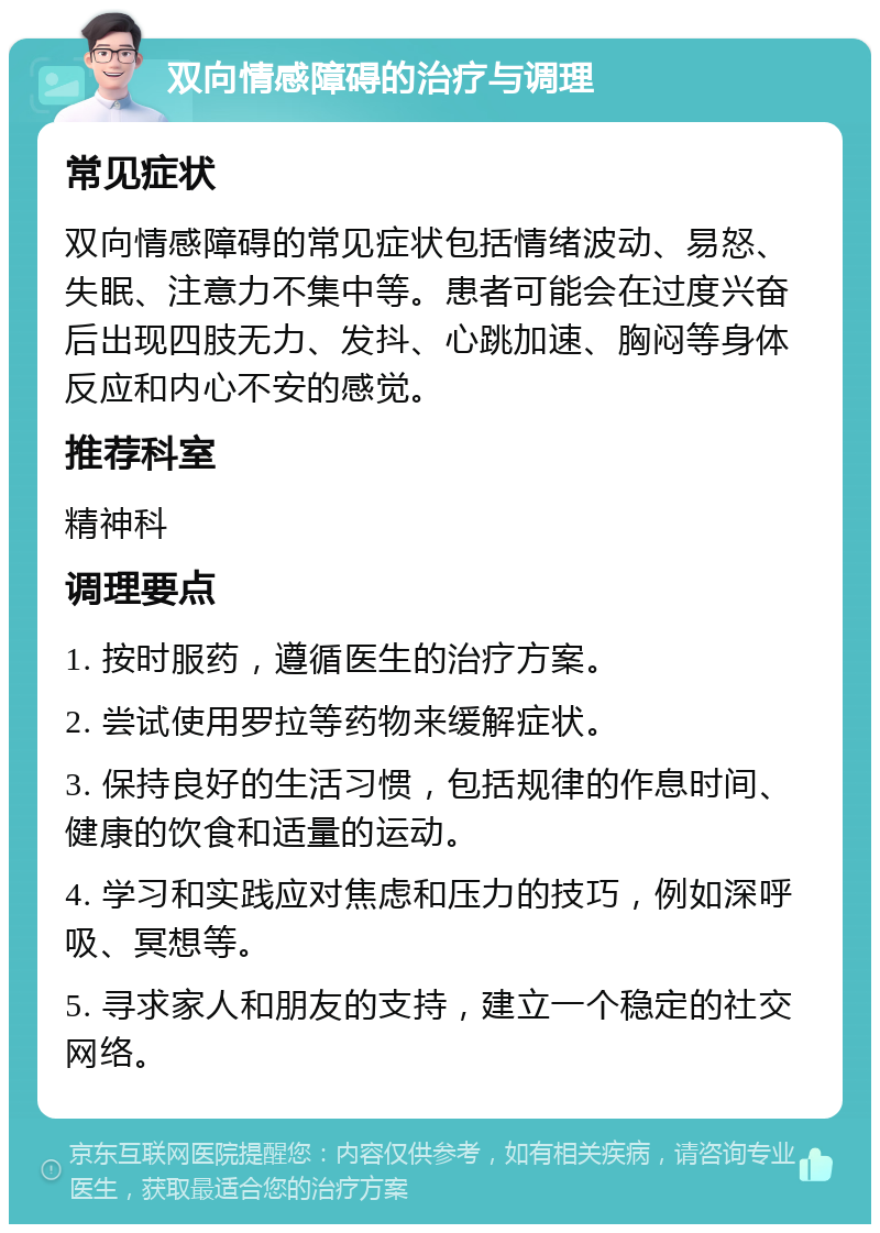 双向情感障碍的治疗与调理 常见症状 双向情感障碍的常见症状包括情绪波动、易怒、失眠、注意力不集中等。患者可能会在过度兴奋后出现四肢无力、发抖、心跳加速、胸闷等身体反应和内心不安的感觉。 推荐科室 精神科 调理要点 1. 按时服药，遵循医生的治疗方案。 2. 尝试使用罗拉等药物来缓解症状。 3. 保持良好的生活习惯，包括规律的作息时间、健康的饮食和适量的运动。 4. 学习和实践应对焦虑和压力的技巧，例如深呼吸、冥想等。 5. 寻求家人和朋友的支持，建立一个稳定的社交网络。