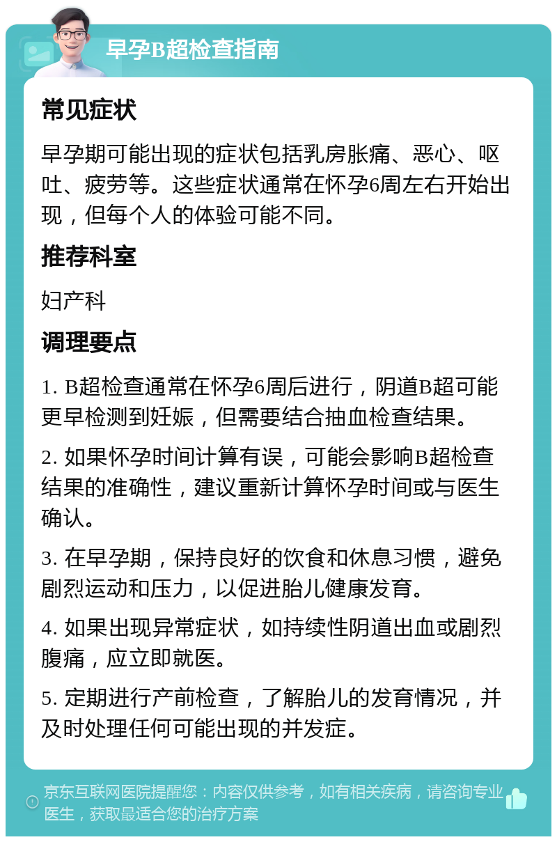 早孕B超检查指南 常见症状 早孕期可能出现的症状包括乳房胀痛、恶心、呕吐、疲劳等。这些症状通常在怀孕6周左右开始出现，但每个人的体验可能不同。 推荐科室 妇产科 调理要点 1. B超检查通常在怀孕6周后进行，阴道B超可能更早检测到妊娠，但需要结合抽血检查结果。 2. 如果怀孕时间计算有误，可能会影响B超检查结果的准确性，建议重新计算怀孕时间或与医生确认。 3. 在早孕期，保持良好的饮食和休息习惯，避免剧烈运动和压力，以促进胎儿健康发育。 4. 如果出现异常症状，如持续性阴道出血或剧烈腹痛，应立即就医。 5. 定期进行产前检查，了解胎儿的发育情况，并及时处理任何可能出现的并发症。