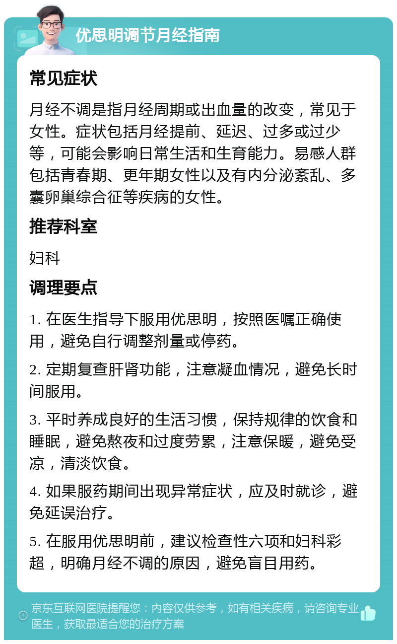 优思明调节月经指南 常见症状 月经不调是指月经周期或出血量的改变，常见于女性。症状包括月经提前、延迟、过多或过少等，可能会影响日常生活和生育能力。易感人群包括青春期、更年期女性以及有内分泌紊乱、多囊卵巢综合征等疾病的女性。 推荐科室 妇科 调理要点 1. 在医生指导下服用优思明，按照医嘱正确使用，避免自行调整剂量或停药。 2. 定期复查肝肾功能，注意凝血情况，避免长时间服用。 3. 平时养成良好的生活习惯，保持规律的饮食和睡眠，避免熬夜和过度劳累，注意保暖，避免受凉，清淡饮食。 4. 如果服药期间出现异常症状，应及时就诊，避免延误治疗。 5. 在服用优思明前，建议检查性六项和妇科彩超，明确月经不调的原因，避免盲目用药。