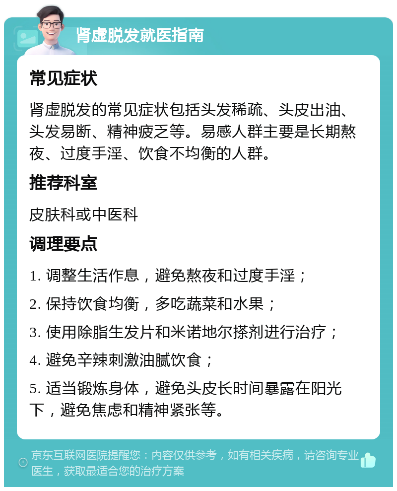 肾虚脱发就医指南 常见症状 肾虚脱发的常见症状包括头发稀疏、头皮出油、头发易断、精神疲乏等。易感人群主要是长期熬夜、过度手淫、饮食不均衡的人群。 推荐科室 皮肤科或中医科 调理要点 1. 调整生活作息，避免熬夜和过度手淫； 2. 保持饮食均衡，多吃蔬菜和水果； 3. 使用除脂生发片和米诺地尔搽剂进行治疗； 4. 避免辛辣刺激油腻饮食； 5. 适当锻炼身体，避免头皮长时间暴露在阳光下，避免焦虑和精神紧张等。