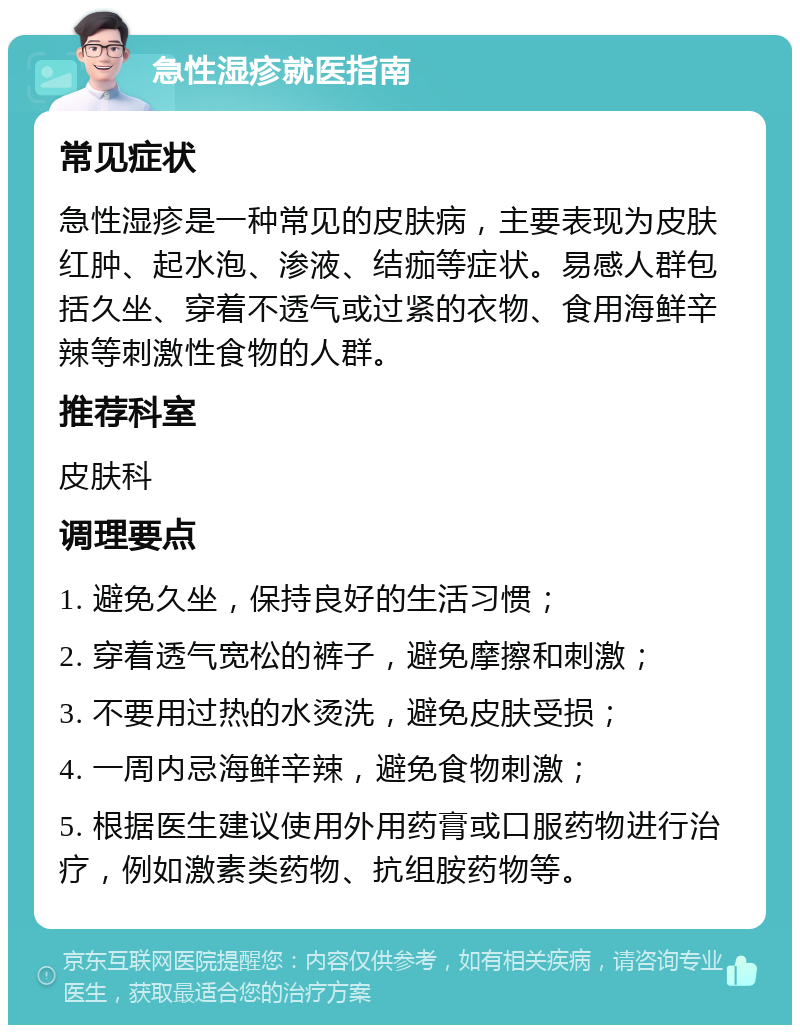 急性湿疹就医指南 常见症状 急性湿疹是一种常见的皮肤病，主要表现为皮肤红肿、起水泡、渗液、结痂等症状。易感人群包括久坐、穿着不透气或过紧的衣物、食用海鲜辛辣等刺激性食物的人群。 推荐科室 皮肤科 调理要点 1. 避免久坐，保持良好的生活习惯； 2. 穿着透气宽松的裤子，避免摩擦和刺激； 3. 不要用过热的水烫洗，避免皮肤受损； 4. 一周内忌海鲜辛辣，避免食物刺激； 5. 根据医生建议使用外用药膏或口服药物进行治疗，例如激素类药物、抗组胺药物等。