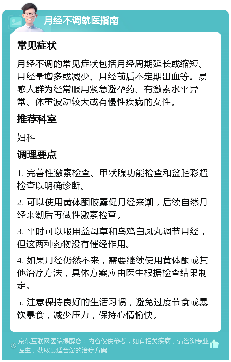 月经不调就医指南 常见症状 月经不调的常见症状包括月经周期延长或缩短、月经量增多或减少、月经前后不定期出血等。易感人群为经常服用紧急避孕药、有激素水平异常、体重波动较大或有慢性疾病的女性。 推荐科室 妇科 调理要点 1. 完善性激素检查、甲状腺功能检查和盆腔彩超检查以明确诊断。 2. 可以使用黄体酮胶囊促月经来潮，后续自然月经来潮后再做性激素检查。 3. 平时可以服用益母草和乌鸡白凤丸调节月经，但这两种药物没有催经作用。 4. 如果月经仍然不来，需要继续使用黄体酮或其他治疗方法，具体方案应由医生根据检查结果制定。 5. 注意保持良好的生活习惯，避免过度节食或暴饮暴食，减少压力，保持心情愉快。