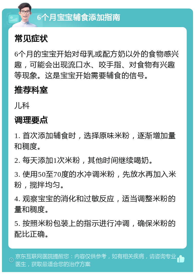 6个月宝宝辅食添加指南 常见症状 6个月的宝宝开始对母乳或配方奶以外的食物感兴趣，可能会出现流口水、咬手指、对食物有兴趣等现象。这是宝宝开始需要辅食的信号。 推荐科室 儿科 调理要点 1. 首次添加辅食时，选择原味米粉，逐渐增加量和稠度。 2. 每天添加1次米粉，其他时间继续喝奶。 3. 使用50至70度的水冲调米粉，先放水再加入米粉，搅拌均匀。 4. 观察宝宝的消化和过敏反应，适当调整米粉的量和稠度。 5. 按照米粉包装上的指示进行冲调，确保米粉的配比正确。