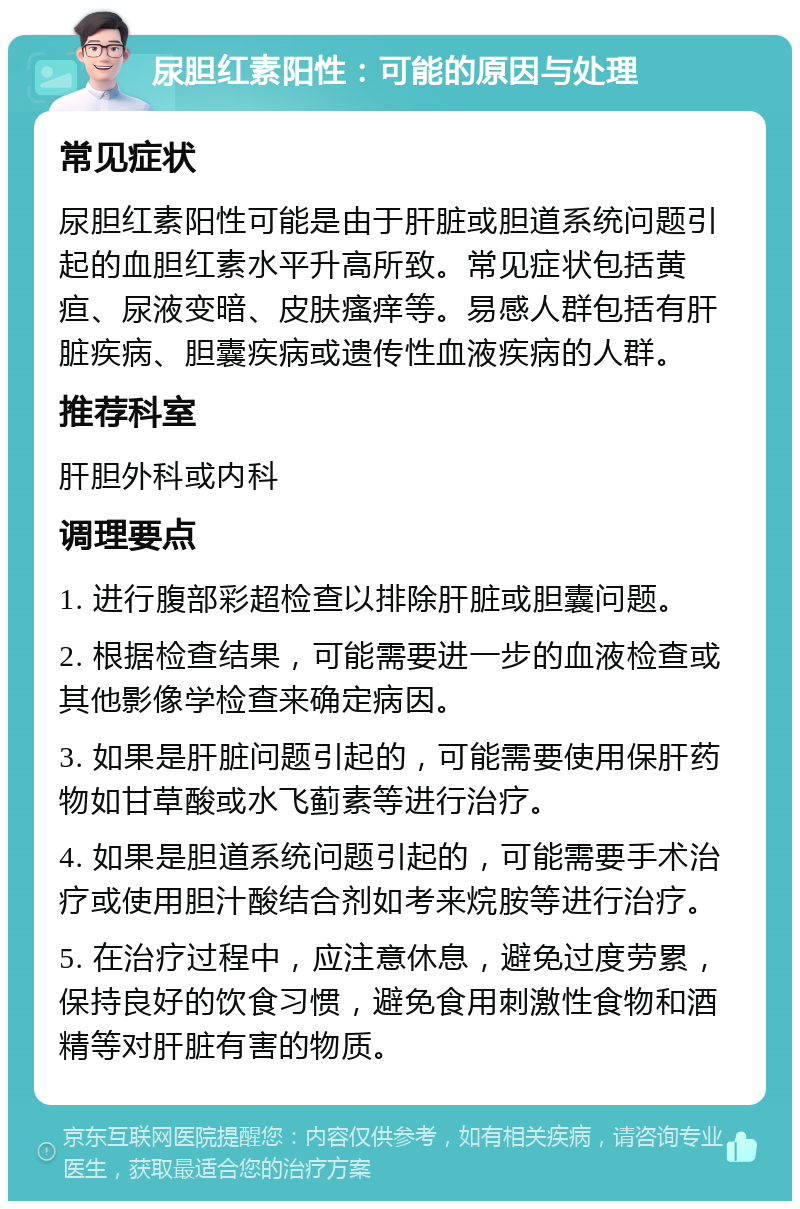 尿胆红素阳性：可能的原因与处理 常见症状 尿胆红素阳性可能是由于肝脏或胆道系统问题引起的血胆红素水平升高所致。常见症状包括黄疸、尿液变暗、皮肤瘙痒等。易感人群包括有肝脏疾病、胆囊疾病或遗传性血液疾病的人群。 推荐科室 肝胆外科或内科 调理要点 1. 进行腹部彩超检查以排除肝脏或胆囊问题。 2. 根据检查结果，可能需要进一步的血液检查或其他影像学检查来确定病因。 3. 如果是肝脏问题引起的，可能需要使用保肝药物如甘草酸或水飞蓟素等进行治疗。 4. 如果是胆道系统问题引起的，可能需要手术治疗或使用胆汁酸结合剂如考来烷胺等进行治疗。 5. 在治疗过程中，应注意休息，避免过度劳累，保持良好的饮食习惯，避免食用刺激性食物和酒精等对肝脏有害的物质。