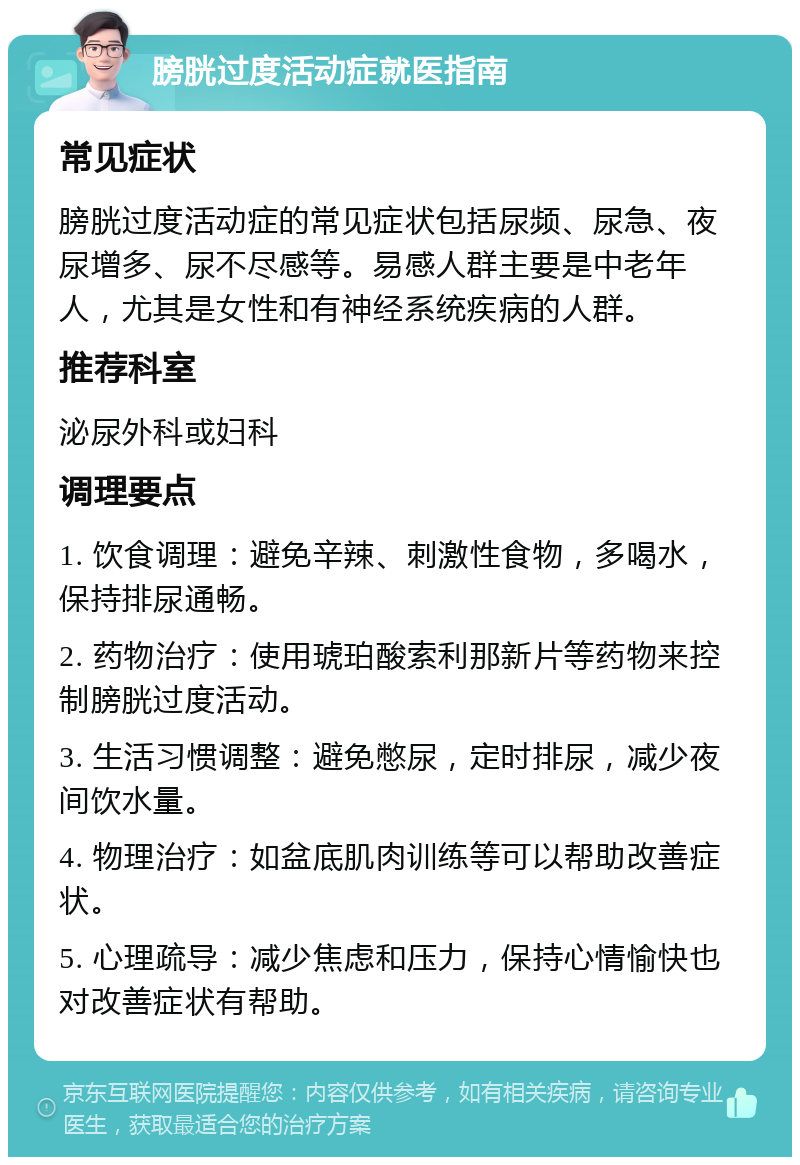 膀胱过度活动症就医指南 常见症状 膀胱过度活动症的常见症状包括尿频、尿急、夜尿增多、尿不尽感等。易感人群主要是中老年人，尤其是女性和有神经系统疾病的人群。 推荐科室 泌尿外科或妇科 调理要点 1. 饮食调理：避免辛辣、刺激性食物，多喝水，保持排尿通畅。 2. 药物治疗：使用琥珀酸索利那新片等药物来控制膀胱过度活动。 3. 生活习惯调整：避免憋尿，定时排尿，减少夜间饮水量。 4. 物理治疗：如盆底肌肉训练等可以帮助改善症状。 5. 心理疏导：减少焦虑和压力，保持心情愉快也对改善症状有帮助。