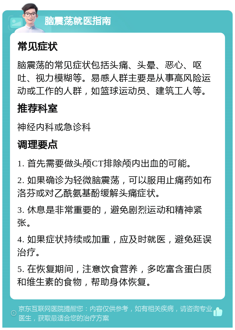 脑震荡就医指南 常见症状 脑震荡的常见症状包括头痛、头晕、恶心、呕吐、视力模糊等。易感人群主要是从事高风险运动或工作的人群，如篮球运动员、建筑工人等。 推荐科室 神经内科或急诊科 调理要点 1. 首先需要做头颅CT排除颅内出血的可能。 2. 如果确诊为轻微脑震荡，可以服用止痛药如布洛芬或对乙酰氨基酚缓解头痛症状。 3. 休息是非常重要的，避免剧烈运动和精神紧张。 4. 如果症状持续或加重，应及时就医，避免延误治疗。 5. 在恢复期间，注意饮食营养，多吃富含蛋白质和维生素的食物，帮助身体恢复。