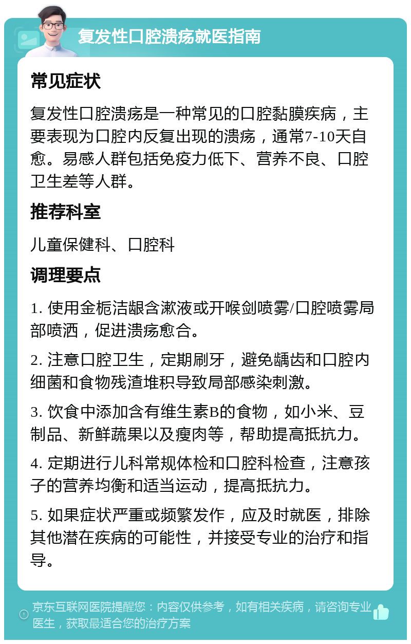 复发性口腔溃疡就医指南 常见症状 复发性口腔溃疡是一种常见的口腔黏膜疾病，主要表现为口腔内反复出现的溃疡，通常7-10天自愈。易感人群包括免疫力低下、营养不良、口腔卫生差等人群。 推荐科室 儿童保健科、口腔科 调理要点 1. 使用金栀洁龈含漱液或开喉剑喷雾/口腔喷雾局部喷洒，促进溃疡愈合。 2. 注意口腔卫生，定期刷牙，避免龋齿和口腔内细菌和食物残渣堆积导致局部感染刺激。 3. 饮食中添加含有维生素B的食物，如小米、豆制品、新鲜蔬果以及瘦肉等，帮助提高抵抗力。 4. 定期进行儿科常规体检和口腔科检查，注意孩子的营养均衡和适当运动，提高抵抗力。 5. 如果症状严重或频繁发作，应及时就医，排除其他潜在疾病的可能性，并接受专业的治疗和指导。