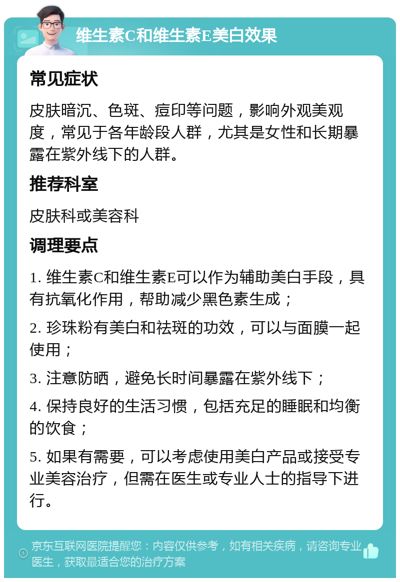 维生素C和维生素E美白效果 常见症状 皮肤暗沉、色斑、痘印等问题，影响外观美观度，常见于各年龄段人群，尤其是女性和长期暴露在紫外线下的人群。 推荐科室 皮肤科或美容科 调理要点 1. 维生素C和维生素E可以作为辅助美白手段，具有抗氧化作用，帮助减少黑色素生成； 2. 珍珠粉有美白和祛斑的功效，可以与面膜一起使用； 3. 注意防晒，避免长时间暴露在紫外线下； 4. 保持良好的生活习惯，包括充足的睡眠和均衡的饮食； 5. 如果有需要，可以考虑使用美白产品或接受专业美容治疗，但需在医生或专业人士的指导下进行。