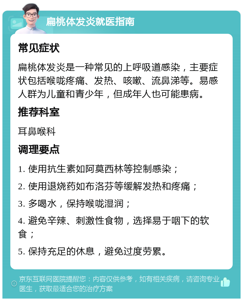 扁桃体发炎就医指南 常见症状 扁桃体发炎是一种常见的上呼吸道感染，主要症状包括喉咙疼痛、发热、咳嗽、流鼻涕等。易感人群为儿童和青少年，但成年人也可能患病。 推荐科室 耳鼻喉科 调理要点 1. 使用抗生素如阿莫西林等控制感染； 2. 使用退烧药如布洛芬等缓解发热和疼痛； 3. 多喝水，保持喉咙湿润； 4. 避免辛辣、刺激性食物，选择易于咽下的软食； 5. 保持充足的休息，避免过度劳累。