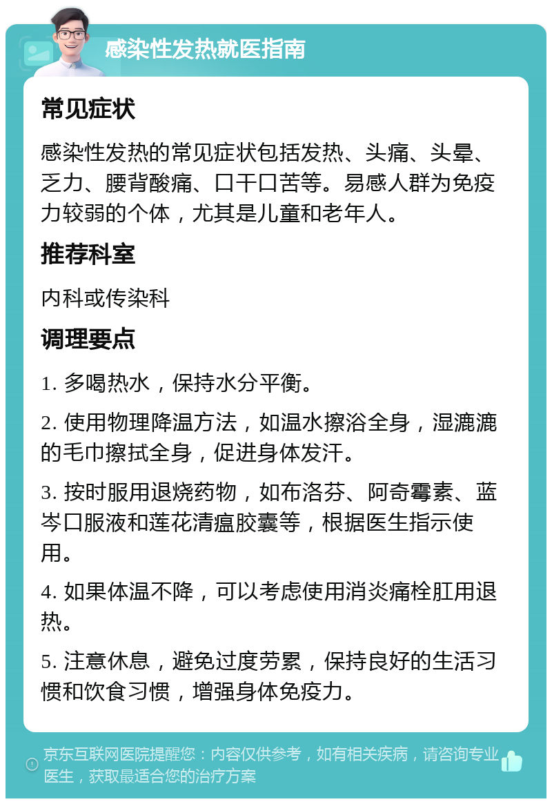 感染性发热就医指南 常见症状 感染性发热的常见症状包括发热、头痛、头晕、乏力、腰背酸痛、口干口苦等。易感人群为免疫力较弱的个体，尤其是儿童和老年人。 推荐科室 内科或传染科 调理要点 1. 多喝热水，保持水分平衡。 2. 使用物理降温方法，如温水擦浴全身，湿漉漉的毛巾擦拭全身，促进身体发汗。 3. 按时服用退烧药物，如布洛芬、阿奇霉素、蓝岑口服液和莲花清瘟胶囊等，根据医生指示使用。 4. 如果体温不降，可以考虑使用消炎痛栓肛用退热。 5. 注意休息，避免过度劳累，保持良好的生活习惯和饮食习惯，增强身体免疫力。