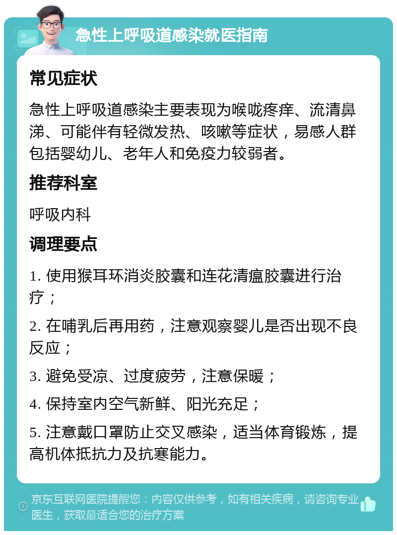 急性上呼吸道感染就医指南 常见症状 急性上呼吸道感染主要表现为喉咙疼痒、流清鼻涕、可能伴有轻微发热、咳嗽等症状，易感人群包括婴幼儿、老年人和免疫力较弱者。 推荐科室 呼吸内科 调理要点 1. 使用猴耳环消炎胶囊和连花清瘟胶囊进行治疗； 2. 在哺乳后再用药，注意观察婴儿是否出现不良反应； 3. 避免受凉、过度疲劳，注意保暖； 4. 保持室内空气新鲜、阳光充足； 5. 注意戴口罩防止交叉感染，适当体育锻炼，提高机体抵抗力及抗寒能力。