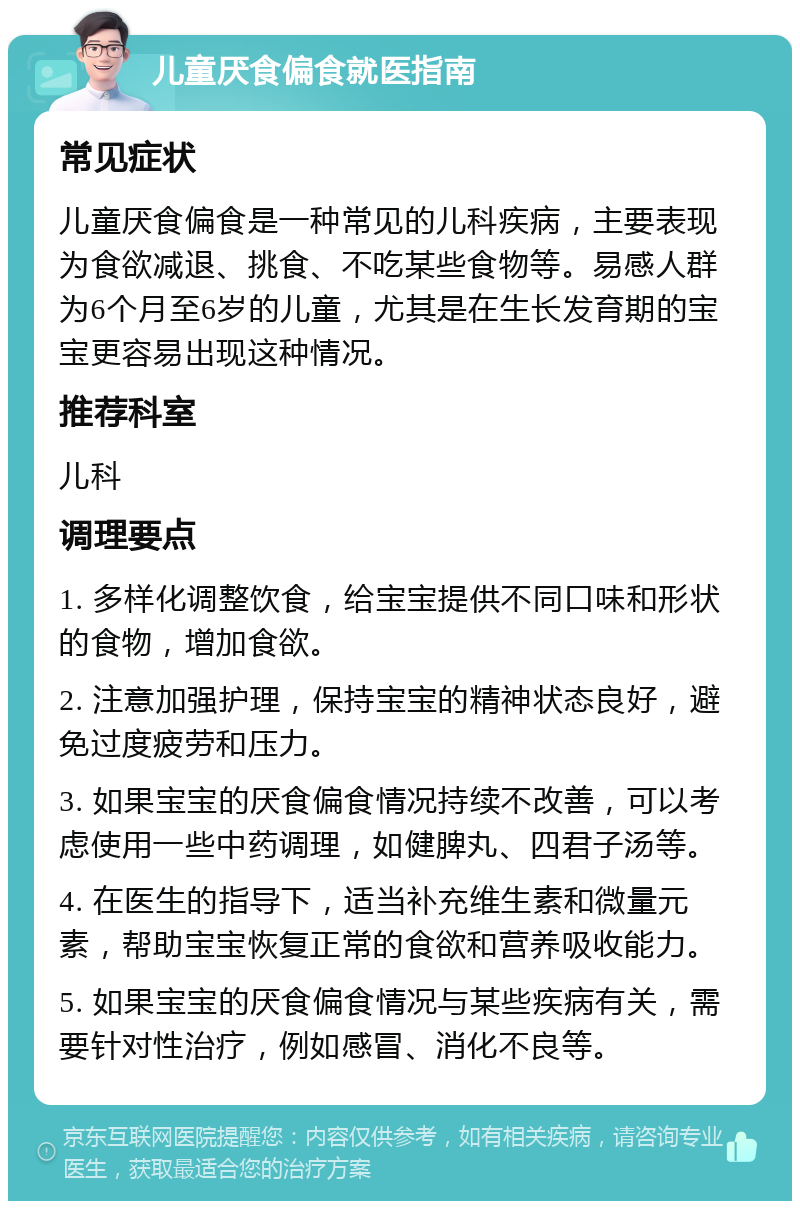 儿童厌食偏食就医指南 常见症状 儿童厌食偏食是一种常见的儿科疾病，主要表现为食欲减退、挑食、不吃某些食物等。易感人群为6个月至6岁的儿童，尤其是在生长发育期的宝宝更容易出现这种情况。 推荐科室 儿科 调理要点 1. 多样化调整饮食，给宝宝提供不同口味和形状的食物，增加食欲。 2. 注意加强护理，保持宝宝的精神状态良好，避免过度疲劳和压力。 3. 如果宝宝的厌食偏食情况持续不改善，可以考虑使用一些中药调理，如健脾丸、四君子汤等。 4. 在医生的指导下，适当补充维生素和微量元素，帮助宝宝恢复正常的食欲和营养吸收能力。 5. 如果宝宝的厌食偏食情况与某些疾病有关，需要针对性治疗，例如感冒、消化不良等。