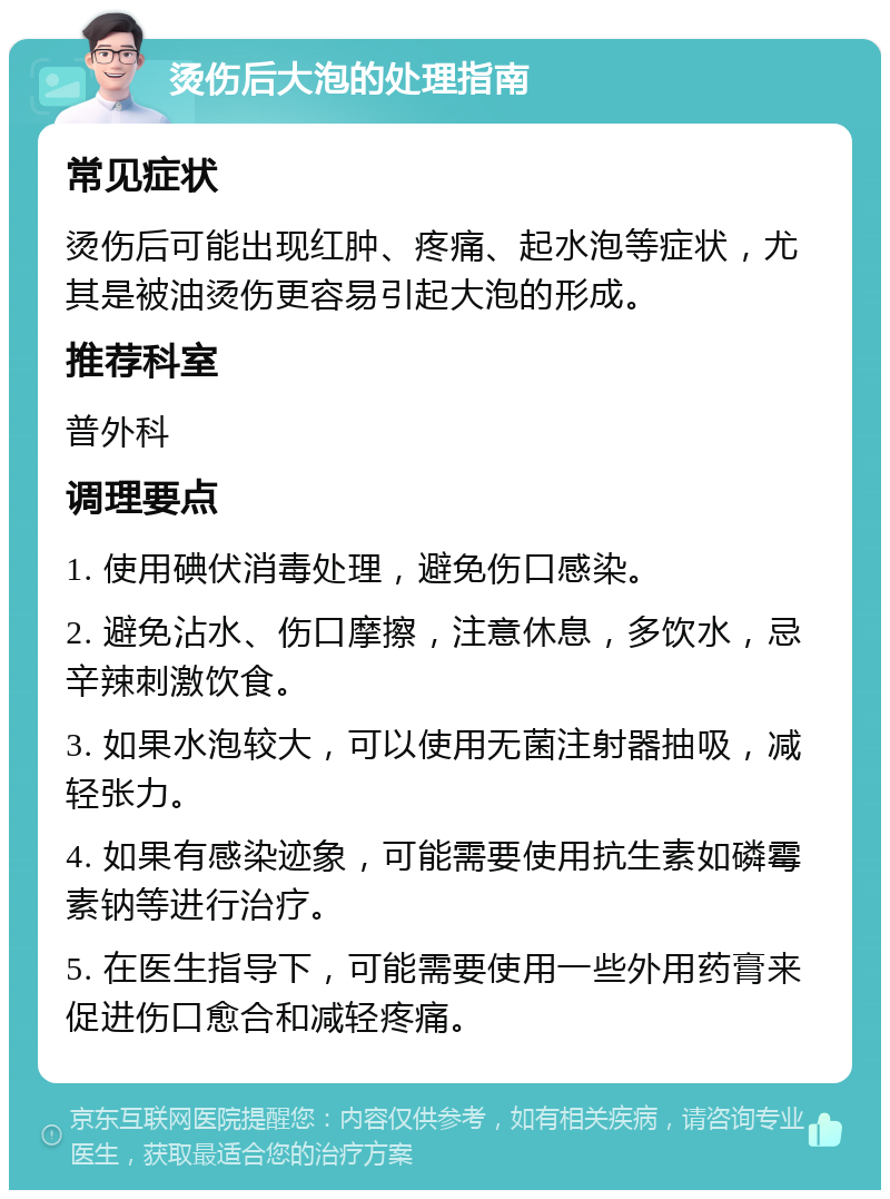 烫伤后大泡的处理指南 常见症状 烫伤后可能出现红肿、疼痛、起水泡等症状，尤其是被油烫伤更容易引起大泡的形成。 推荐科室 普外科 调理要点 1. 使用碘伏消毒处理，避免伤口感染。 2. 避免沾水、伤口摩擦，注意休息，多饮水，忌辛辣刺激饮食。 3. 如果水泡较大，可以使用无菌注射器抽吸，减轻张力。 4. 如果有感染迹象，可能需要使用抗生素如磷霉素钠等进行治疗。 5. 在医生指导下，可能需要使用一些外用药膏来促进伤口愈合和减轻疼痛。