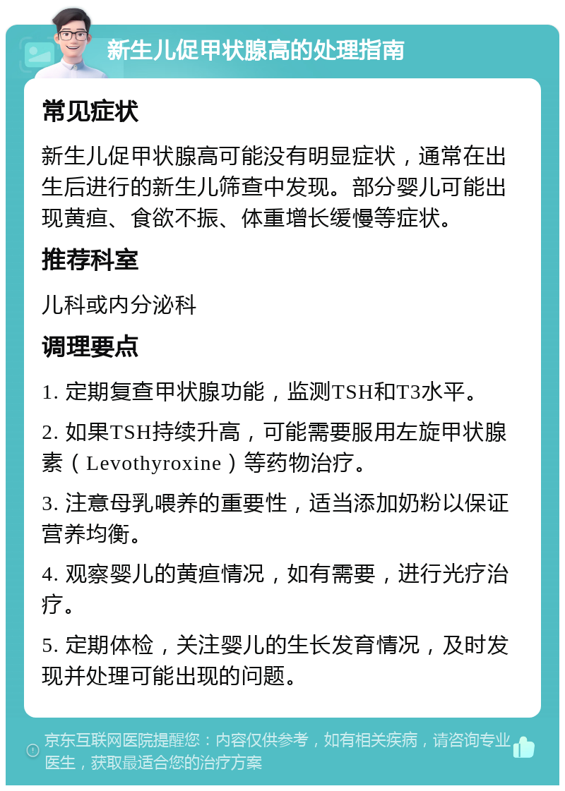 新生儿促甲状腺高的处理指南 常见症状 新生儿促甲状腺高可能没有明显症状，通常在出生后进行的新生儿筛查中发现。部分婴儿可能出现黄疸、食欲不振、体重增长缓慢等症状。 推荐科室 儿科或内分泌科 调理要点 1. 定期复查甲状腺功能，监测TSH和T3水平。 2. 如果TSH持续升高，可能需要服用左旋甲状腺素（Levothyroxine）等药物治疗。 3. 注意母乳喂养的重要性，适当添加奶粉以保证营养均衡。 4. 观察婴儿的黄疸情况，如有需要，进行光疗治疗。 5. 定期体检，关注婴儿的生长发育情况，及时发现并处理可能出现的问题。