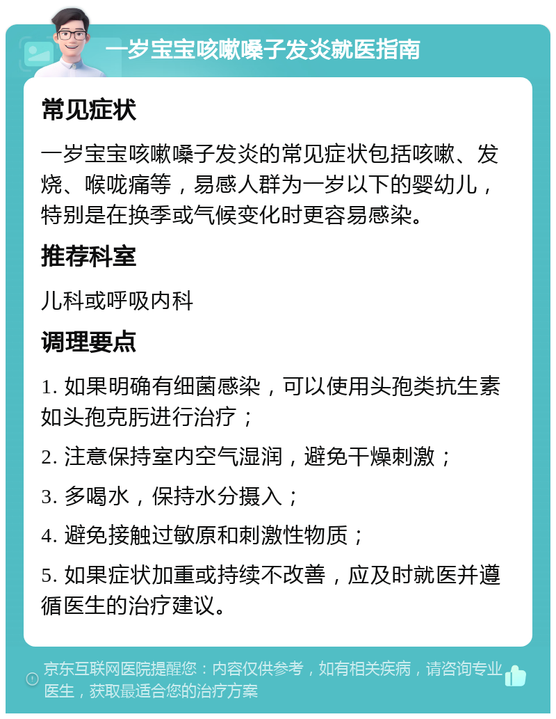 一岁宝宝咳嗽嗓子发炎就医指南 常见症状 一岁宝宝咳嗽嗓子发炎的常见症状包括咳嗽、发烧、喉咙痛等，易感人群为一岁以下的婴幼儿，特别是在换季或气候变化时更容易感染。 推荐科室 儿科或呼吸内科 调理要点 1. 如果明确有细菌感染，可以使用头孢类抗生素如头孢克肟进行治疗； 2. 注意保持室内空气湿润，避免干燥刺激； 3. 多喝水，保持水分摄入； 4. 避免接触过敏原和刺激性物质； 5. 如果症状加重或持续不改善，应及时就医并遵循医生的治疗建议。