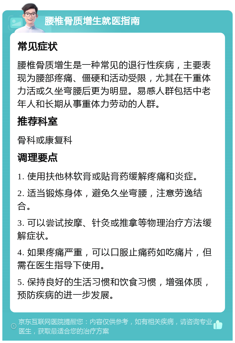 腰椎骨质增生就医指南 常见症状 腰椎骨质增生是一种常见的退行性疾病，主要表现为腰部疼痛、僵硬和活动受限，尤其在干重体力活或久坐弯腰后更为明显。易感人群包括中老年人和长期从事重体力劳动的人群。 推荐科室 骨科或康复科 调理要点 1. 使用扶他林软膏或贴膏药缓解疼痛和炎症。 2. 适当锻炼身体，避免久坐弯腰，注意劳逸结合。 3. 可以尝试按摩、针灸或推拿等物理治疗方法缓解症状。 4. 如果疼痛严重，可以口服止痛药如吃痛片，但需在医生指导下使用。 5. 保持良好的生活习惯和饮食习惯，增强体质，预防疾病的进一步发展。