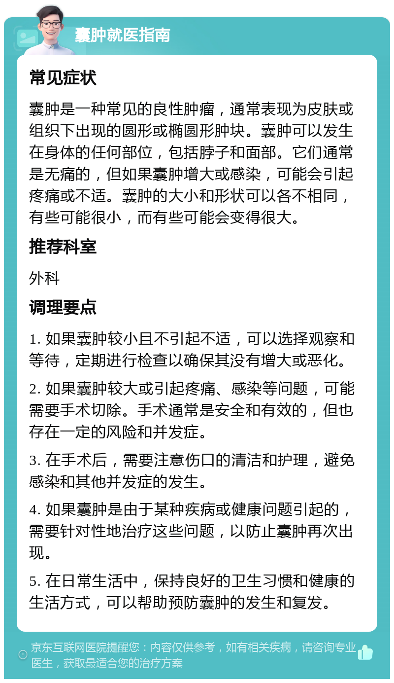 囊肿就医指南 常见症状 囊肿是一种常见的良性肿瘤，通常表现为皮肤或组织下出现的圆形或椭圆形肿块。囊肿可以发生在身体的任何部位，包括脖子和面部。它们通常是无痛的，但如果囊肿增大或感染，可能会引起疼痛或不适。囊肿的大小和形状可以各不相同，有些可能很小，而有些可能会变得很大。 推荐科室 外科 调理要点 1. 如果囊肿较小且不引起不适，可以选择观察和等待，定期进行检查以确保其没有增大或恶化。 2. 如果囊肿较大或引起疼痛、感染等问题，可能需要手术切除。手术通常是安全和有效的，但也存在一定的风险和并发症。 3. 在手术后，需要注意伤口的清洁和护理，避免感染和其他并发症的发生。 4. 如果囊肿是由于某种疾病或健康问题引起的，需要针对性地治疗这些问题，以防止囊肿再次出现。 5. 在日常生活中，保持良好的卫生习惯和健康的生活方式，可以帮助预防囊肿的发生和复发。