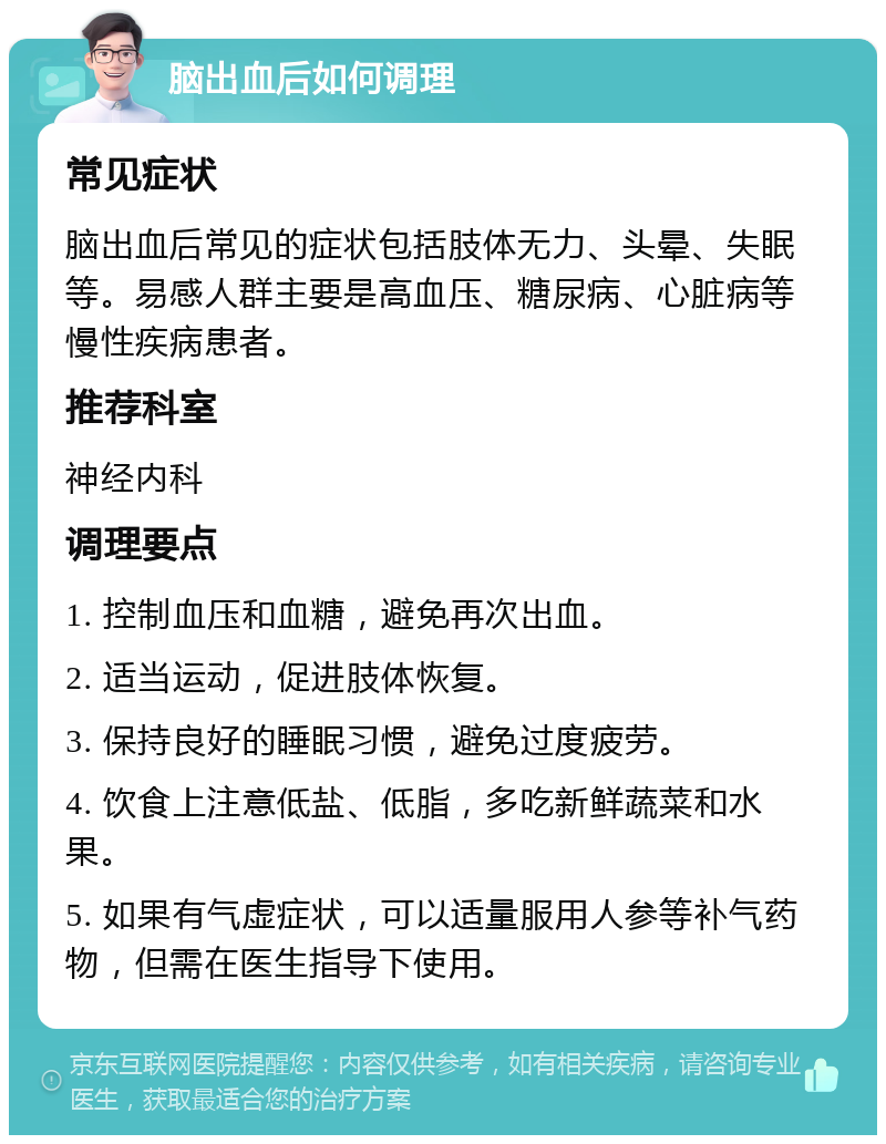 脑出血后如何调理 常见症状 脑出血后常见的症状包括肢体无力、头晕、失眠等。易感人群主要是高血压、糖尿病、心脏病等慢性疾病患者。 推荐科室 神经内科 调理要点 1. 控制血压和血糖，避免再次出血。 2. 适当运动，促进肢体恢复。 3. 保持良好的睡眠习惯，避免过度疲劳。 4. 饮食上注意低盐、低脂，多吃新鲜蔬菜和水果。 5. 如果有气虚症状，可以适量服用人参等补气药物，但需在医生指导下使用。