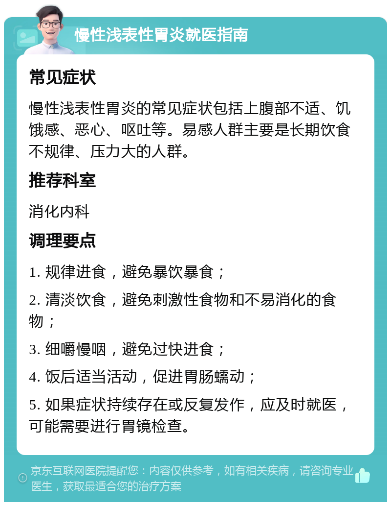 慢性浅表性胃炎就医指南 常见症状 慢性浅表性胃炎的常见症状包括上腹部不适、饥饿感、恶心、呕吐等。易感人群主要是长期饮食不规律、压力大的人群。 推荐科室 消化内科 调理要点 1. 规律进食，避免暴饮暴食； 2. 清淡饮食，避免刺激性食物和不易消化的食物； 3. 细嚼慢咽，避免过快进食； 4. 饭后适当活动，促进胃肠蠕动； 5. 如果症状持续存在或反复发作，应及时就医，可能需要进行胃镜检查。