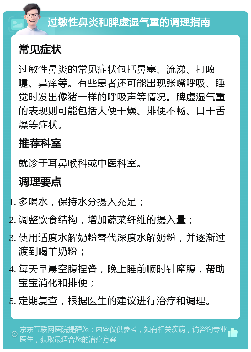 过敏性鼻炎和脾虚湿气重的调理指南 常见症状 过敏性鼻炎的常见症状包括鼻塞、流涕、打喷嚏、鼻痒等。有些患者还可能出现张嘴呼吸、睡觉时发出像猪一样的呼吸声等情况。脾虚湿气重的表现则可能包括大便干燥、排便不畅、口干舌燥等症状。 推荐科室 就诊于耳鼻喉科或中医科室。 调理要点 多喝水，保持水分摄入充足； 调整饮食结构，增加蔬菜纤维的摄入量； 使用适度水解奶粉替代深度水解奶粉，并逐渐过渡到喝羊奶粉； 每天早晨空腹捏脊，晚上睡前顺时针摩腹，帮助宝宝消化和排便； 定期复查，根据医生的建议进行治疗和调理。