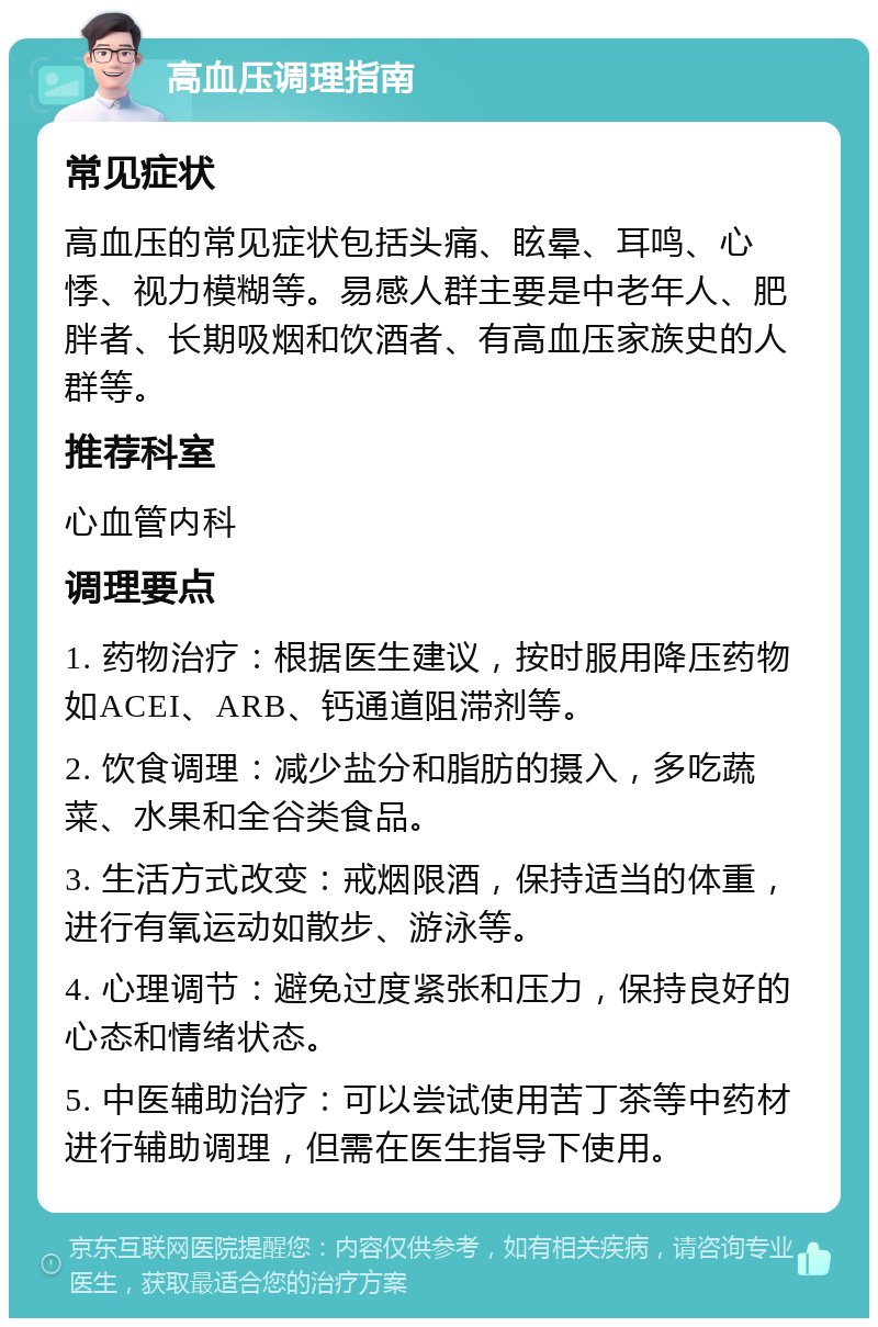 高血压调理指南 常见症状 高血压的常见症状包括头痛、眩晕、耳鸣、心悸、视力模糊等。易感人群主要是中老年人、肥胖者、长期吸烟和饮酒者、有高血压家族史的人群等。 推荐科室 心血管内科 调理要点 1. 药物治疗：根据医生建议，按时服用降压药物如ACEI、ARB、钙通道阻滞剂等。 2. 饮食调理：减少盐分和脂肪的摄入，多吃蔬菜、水果和全谷类食品。 3. 生活方式改变：戒烟限酒，保持适当的体重，进行有氧运动如散步、游泳等。 4. 心理调节：避免过度紧张和压力，保持良好的心态和情绪状态。 5. 中医辅助治疗：可以尝试使用苦丁茶等中药材进行辅助调理，但需在医生指导下使用。