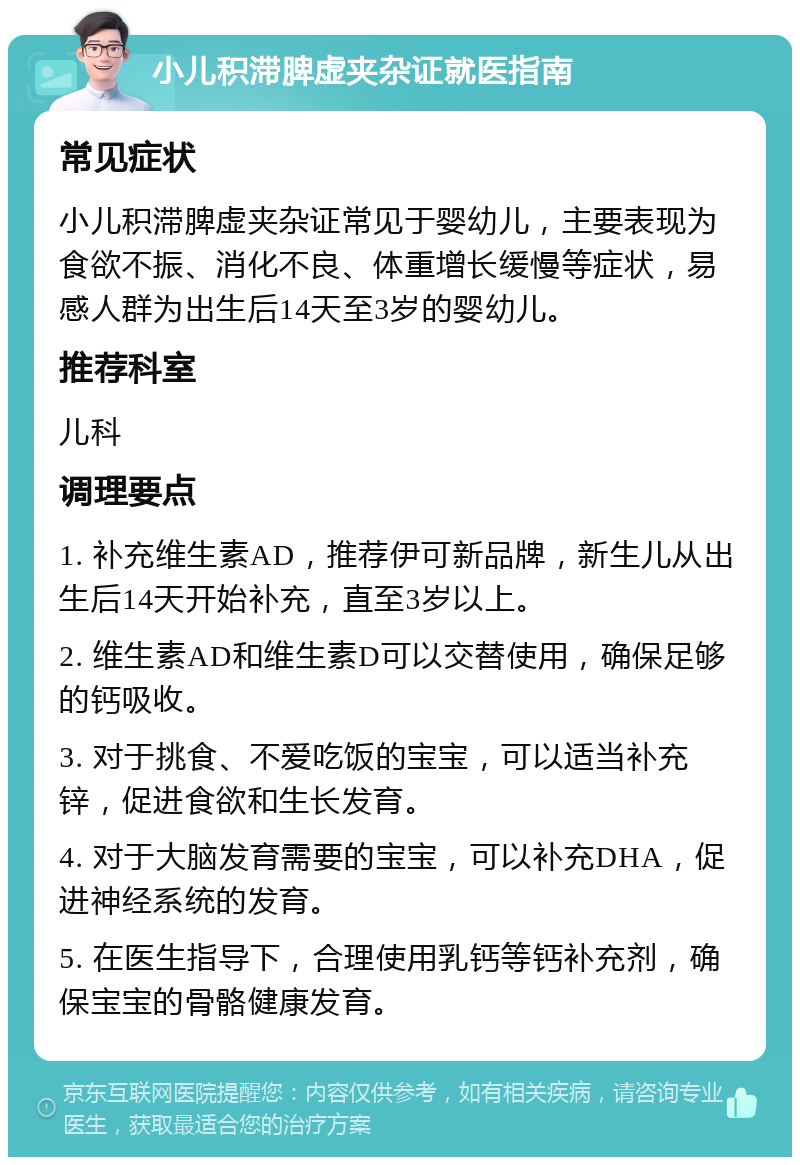 小儿积滞脾虚夹杂证就医指南 常见症状 小儿积滞脾虚夹杂证常见于婴幼儿，主要表现为食欲不振、消化不良、体重增长缓慢等症状，易感人群为出生后14天至3岁的婴幼儿。 推荐科室 儿科 调理要点 1. 补充维生素AD，推荐伊可新品牌，新生儿从出生后14天开始补充，直至3岁以上。 2. 维生素AD和维生素D可以交替使用，确保足够的钙吸收。 3. 对于挑食、不爱吃饭的宝宝，可以适当补充锌，促进食欲和生长发育。 4. 对于大脑发育需要的宝宝，可以补充DHA，促进神经系统的发育。 5. 在医生指导下，合理使用乳钙等钙补充剂，确保宝宝的骨骼健康发育。