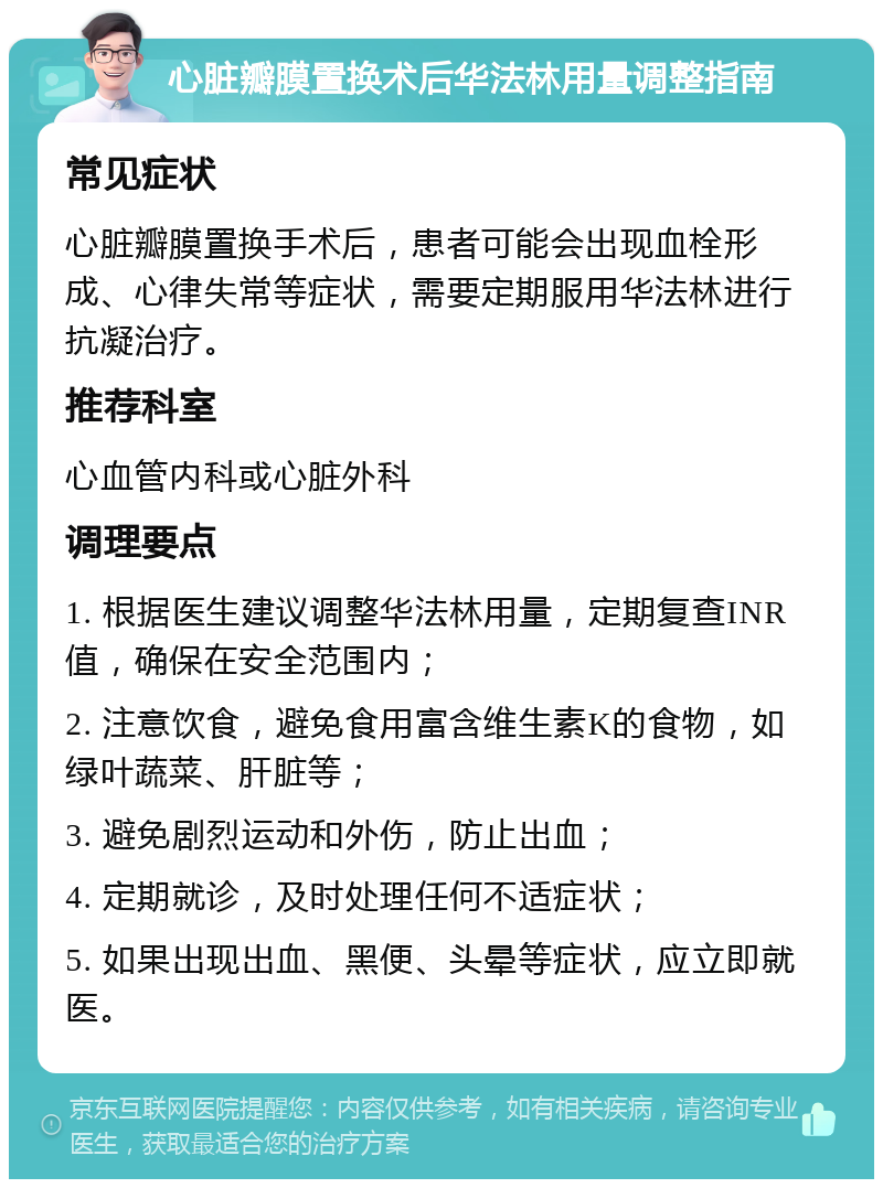 心脏瓣膜置换术后华法林用量调整指南 常见症状 心脏瓣膜置换手术后，患者可能会出现血栓形成、心律失常等症状，需要定期服用华法林进行抗凝治疗。 推荐科室 心血管内科或心脏外科 调理要点 1. 根据医生建议调整华法林用量，定期复查INR值，确保在安全范围内； 2. 注意饮食，避免食用富含维生素K的食物，如绿叶蔬菜、肝脏等； 3. 避免剧烈运动和外伤，防止出血； 4. 定期就诊，及时处理任何不适症状； 5. 如果出现出血、黑便、头晕等症状，应立即就医。