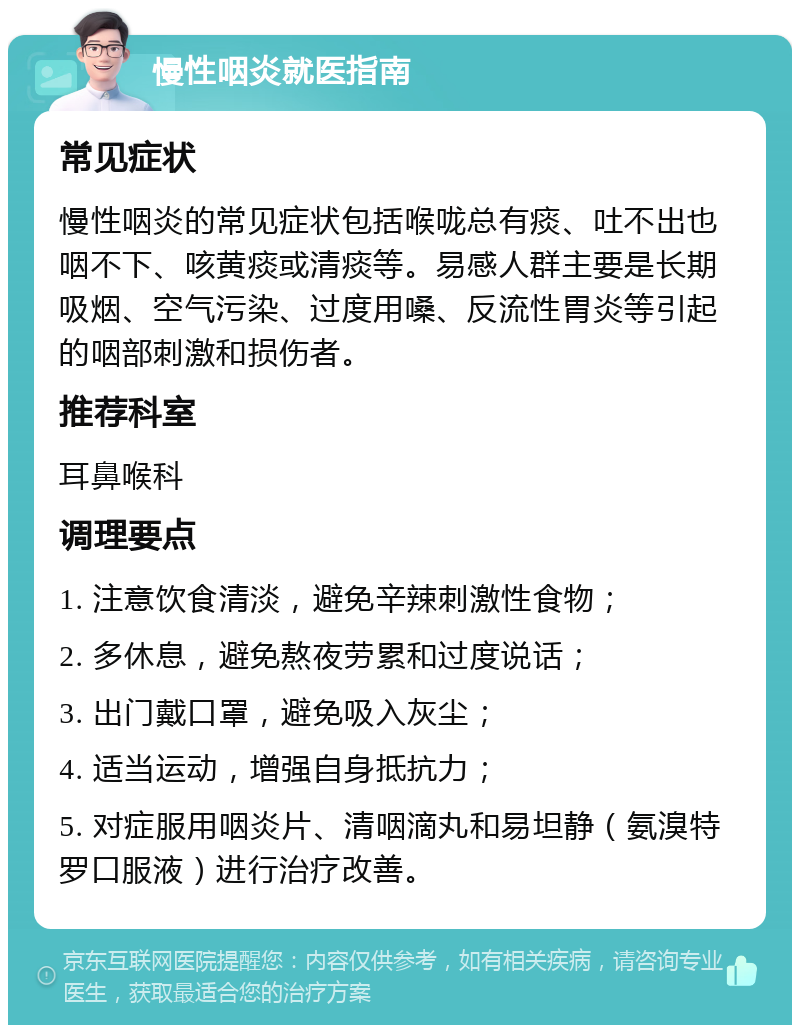 慢性咽炎就医指南 常见症状 慢性咽炎的常见症状包括喉咙总有痰、吐不出也咽不下、咳黄痰或清痰等。易感人群主要是长期吸烟、空气污染、过度用嗓、反流性胃炎等引起的咽部刺激和损伤者。 推荐科室 耳鼻喉科 调理要点 1. 注意饮食清淡，避免辛辣刺激性食物； 2. 多休息，避免熬夜劳累和过度说话； 3. 出门戴口罩，避免吸入灰尘； 4. 适当运动，增强自身抵抗力； 5. 对症服用咽炎片、清咽滴丸和易坦静（氨溴特罗口服液）进行治疗改善。