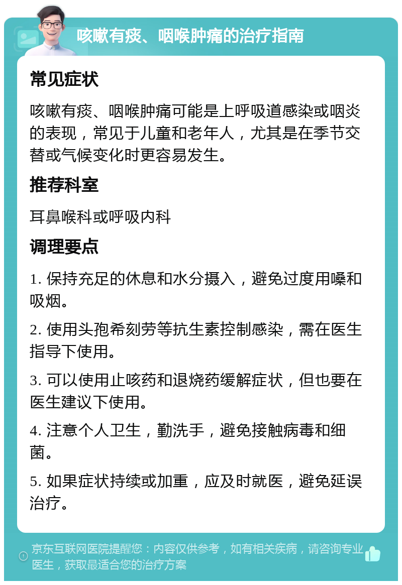 咳嗽有痰、咽喉肿痛的治疗指南 常见症状 咳嗽有痰、咽喉肿痛可能是上呼吸道感染或咽炎的表现，常见于儿童和老年人，尤其是在季节交替或气候变化时更容易发生。 推荐科室 耳鼻喉科或呼吸内科 调理要点 1. 保持充足的休息和水分摄入，避免过度用嗓和吸烟。 2. 使用头孢希刻劳等抗生素控制感染，需在医生指导下使用。 3. 可以使用止咳药和退烧药缓解症状，但也要在医生建议下使用。 4. 注意个人卫生，勤洗手，避免接触病毒和细菌。 5. 如果症状持续或加重，应及时就医，避免延误治疗。