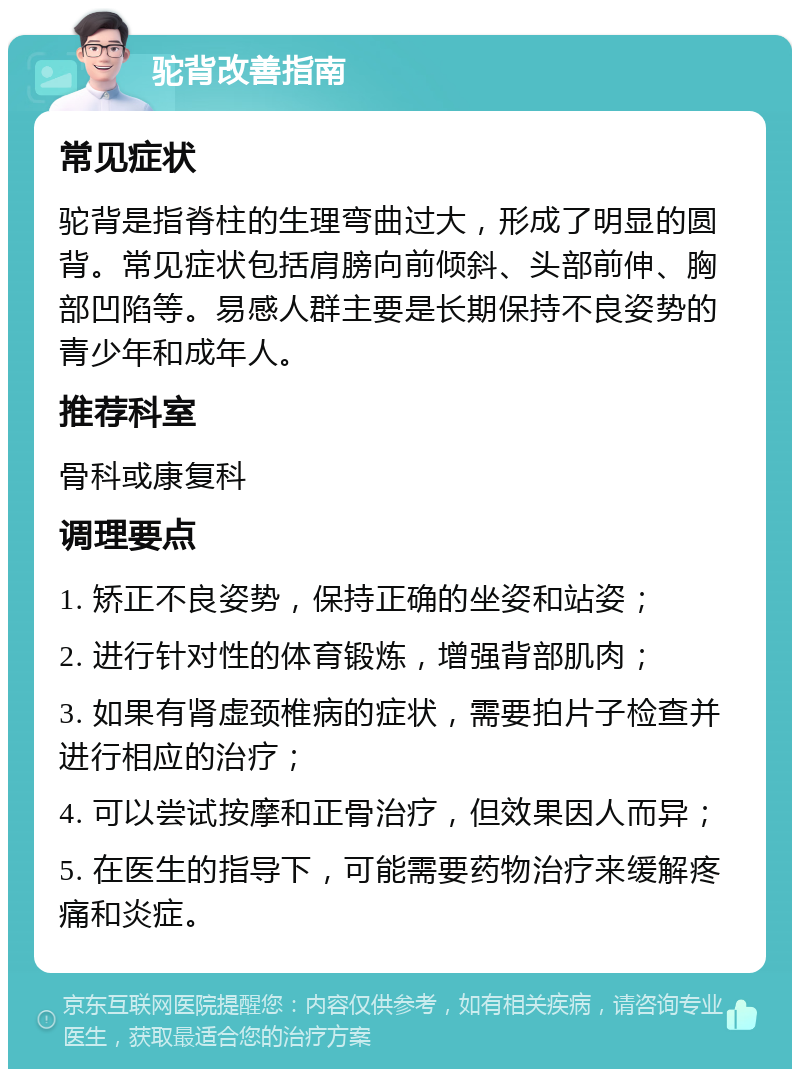 驼背改善指南 常见症状 驼背是指脊柱的生理弯曲过大，形成了明显的圆背。常见症状包括肩膀向前倾斜、头部前伸、胸部凹陷等。易感人群主要是长期保持不良姿势的青少年和成年人。 推荐科室 骨科或康复科 调理要点 1. 矫正不良姿势，保持正确的坐姿和站姿； 2. 进行针对性的体育锻炼，增强背部肌肉； 3. 如果有肾虚颈椎病的症状，需要拍片子检查并进行相应的治疗； 4. 可以尝试按摩和正骨治疗，但效果因人而异； 5. 在医生的指导下，可能需要药物治疗来缓解疼痛和炎症。