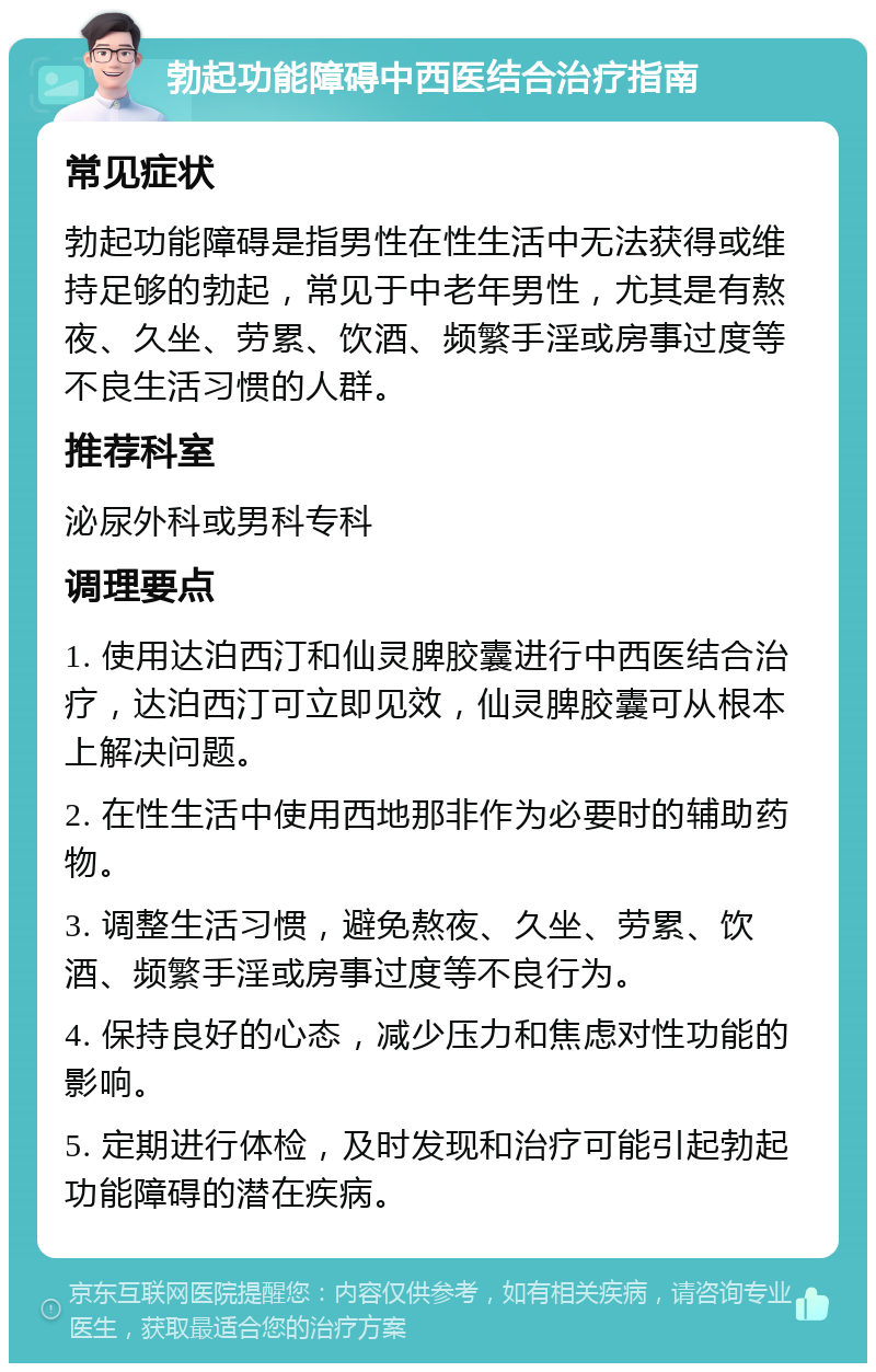 勃起功能障碍中西医结合治疗指南 常见症状 勃起功能障碍是指男性在性生活中无法获得或维持足够的勃起，常见于中老年男性，尤其是有熬夜、久坐、劳累、饮酒、频繁手淫或房事过度等不良生活习惯的人群。 推荐科室 泌尿外科或男科专科 调理要点 1. 使用达泊西汀和仙灵脾胶囊进行中西医结合治疗，达泊西汀可立即见效，仙灵脾胶囊可从根本上解决问题。 2. 在性生活中使用西地那非作为必要时的辅助药物。 3. 调整生活习惯，避免熬夜、久坐、劳累、饮酒、频繁手淫或房事过度等不良行为。 4. 保持良好的心态，减少压力和焦虑对性功能的影响。 5. 定期进行体检，及时发现和治疗可能引起勃起功能障碍的潜在疾病。