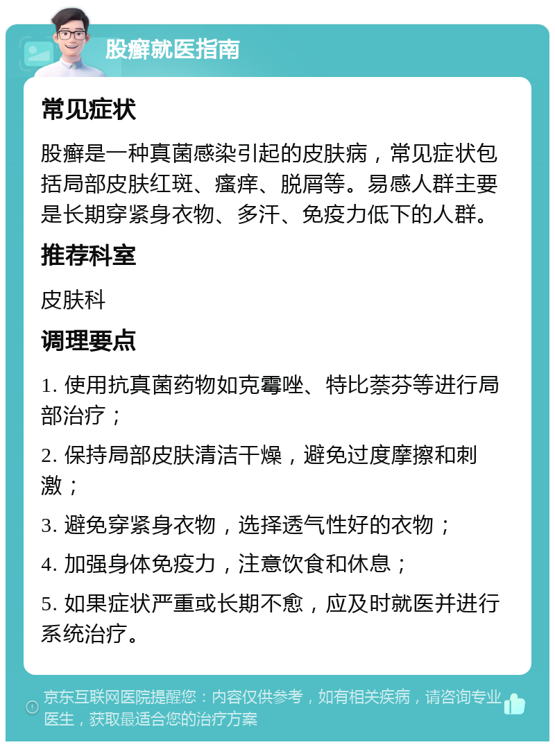 股癣就医指南 常见症状 股癣是一种真菌感染引起的皮肤病，常见症状包括局部皮肤红斑、瘙痒、脱屑等。易感人群主要是长期穿紧身衣物、多汗、免疫力低下的人群。 推荐科室 皮肤科 调理要点 1. 使用抗真菌药物如克霉唑、特比萘芬等进行局部治疗； 2. 保持局部皮肤清洁干燥，避免过度摩擦和刺激； 3. 避免穿紧身衣物，选择透气性好的衣物； 4. 加强身体免疫力，注意饮食和休息； 5. 如果症状严重或长期不愈，应及时就医并进行系统治疗。